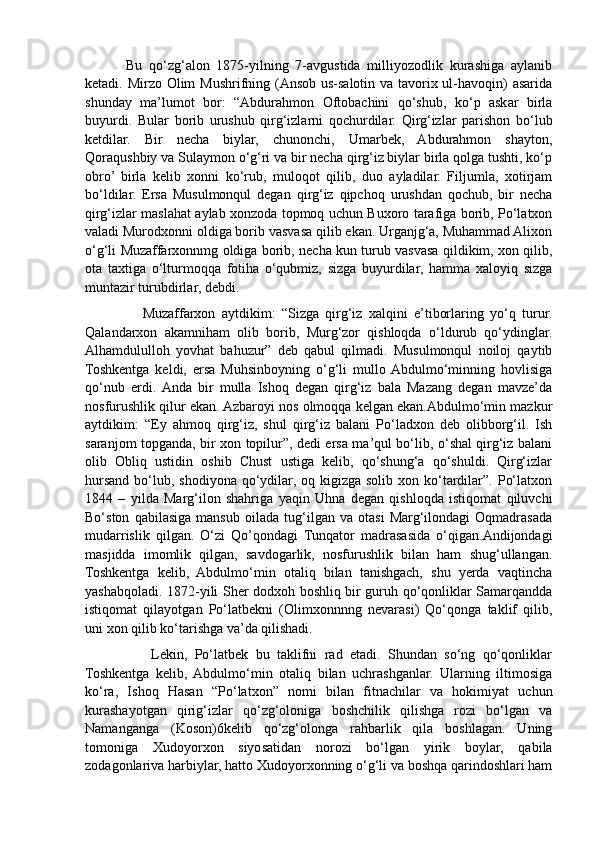             Bu   qo‘zg‘alon   1875-yilning   7-avgustida   milliyozodlik   kurashiga   aylanib
ketadi. Mirzo Olim Mushrifning (Ansob us-salotin va tavorix ul-havoqin) asarida
shunday   ma’lumot   bor:   “Abdurahmon   Oftobachini   qo‘shub,   ko‘p   askar   birla
buyurdi.   Bular   borib   urushub   qirg‘izlarni   qochurdilar.   Qirg‘izlar   parishon   bo‘lub
ketdilar.   Bir   necha   biylar,   chunonchi,   Umarbek,   Abdurahmon   shayton,
Qoraqushbiy va Sulaymon o‘g‘ri va bir necha qirg‘iz biylar birla qolga tushti, ko‘p
obro’  birla   kelib   xonni   ko‘rub,   muloqot   qilib,   duo   ayladilar.   Filjumla,   xotirjam
bo‘ldilar.   Ersa   Musulmonqul   degan   qirg‘iz   qipchoq   urushdan   qochub,   bir   necha
qirg‘izlar maslahat aylab xonzoda topmoq uchun Buxoro tarafiga borib, Po‘latxon
valadi Murodxonni oldiga borib vasvasa qilib ekan. Urganjg‘a, Muhammad Alixon
o‘g‘li Muzaffarxonnmg oldiga borib, necha kun turub vasvasa qildikim, xon qilib,
ota   taxtiga   o‘lturmoqqa   fotiha   o‘qubmiz,   sizga   buyurdilar,   hamma   xaloyiq   sizga
muntazir turubdirlar, debdi. 
                  Muzaffarxon   aytdikim:   “Sizga   qirg‘iz   xalqini   e’tiborlaring   yo‘q   turur.
Qalandarxon   akamniham   olib   borib,   Murg‘zor   qishloqda   o‘ldurub   qo‘ydinglar.
Alhamdululloh   yovhat   bahuzur”   deb   qabul   qilmadi.   Musulmonqul   noiloj   qaytib
Toshkentga   keldi,   ersa   Muhsinboyning   o‘g‘li   mullo  Abdulmo‘minning   hovlisiga
qo‘nub   erdi.  Anda   bir   mulla   Ishoq   degan   qirg‘iz   bala   Mazang   degan   mavze’da
nosfurushlik qilur ekan. Azbaroyi nos olmoqqa kelgan ekan.Abdulmo‘min mazkur
aytdikim:   “Ey   ahmoq   qirg‘iz,   shul   qirg‘iz   balani   Po‘ladxon   deb   olibborg‘il.   Ish
saranjom topganda, bir xon topilur”, dedi ersa ma’qul bo‘lib, o‘shal qirg‘iz balani
olib   Obliq   ustidin   oshib   Chust   ustiga   kelib,   qo‘shung‘a   qo‘shuldi.   Qirg‘izlar
hursand  bo‘lub,  shodiyona  qo‘ydilar,  oq kigizga  solib  xon ko‘tardilar”.  Po‘latxon
1844   –   yilda   Marg‘ilon   shahriga   yaqin   Uhna   degan   qishloqda   istiqomat   qiluvchi
Bo‘ston   qabilasiga   mansub   oilada   tug‘ilgan   va   otasi   Marg‘ilondagi   Oqmadrasada
mudarrislik   qilgan.   O‘zi   Qo’qondagi   Tunqator   madrasasida   o‘qigan.Andijondagi
masjidda   imomlik   qilgan,   savdogarlik,   nosfurushlik   bilan   ham   shug‘ullangan.
Toshkentga   kelib,   Abdulmo‘min   otaliq   bilan   tanishgach,   shu   yerda   vaqtincha
yashabqoladi. 1872-yili Sher dodxoh boshliq bir guruh qo‘qonliklar Samarqandda
istiqomat   qilayotgan   Po‘latbekni   (Olimxonnnng   nevarasi)   Qo‘qonga   taklif   qilib,
uni xon qilib ko‘tarishga va’da qilishadi. 
                  Lekin,   Po‘latbek   bu   taklifni   rad   etadi.   Shundan   so‘ng   qo‘qonliklar
Toshkentga   kelib,  Abdulmo‘min   otaliq   bilan   uchrashganlar.   Ularning   iltimosiga
ko‘ra,   Ishoq   Hasan   “Po‘latxon”   nomi   bilan   fitnachilar   va   hokimiyat   uchun
kurashayotgan   qirig‘izlar   qo‘zg‘oloniga   boshchilik   qilishga   rozi   bo‘lgan   va
Namanganga   (Koson)6kelib   qo‘zg‘olonga   rahbarlik   qila   boshlagan.   Uning
tomoniga   Xudoyorxon   siyosatidan   norozi   bo‘lgan   yirik   boylar,   qabila
zodagonlariva harbiylar, hatto Xudoyorxonning o‘g‘li va boshqa qarindoshlari ham 