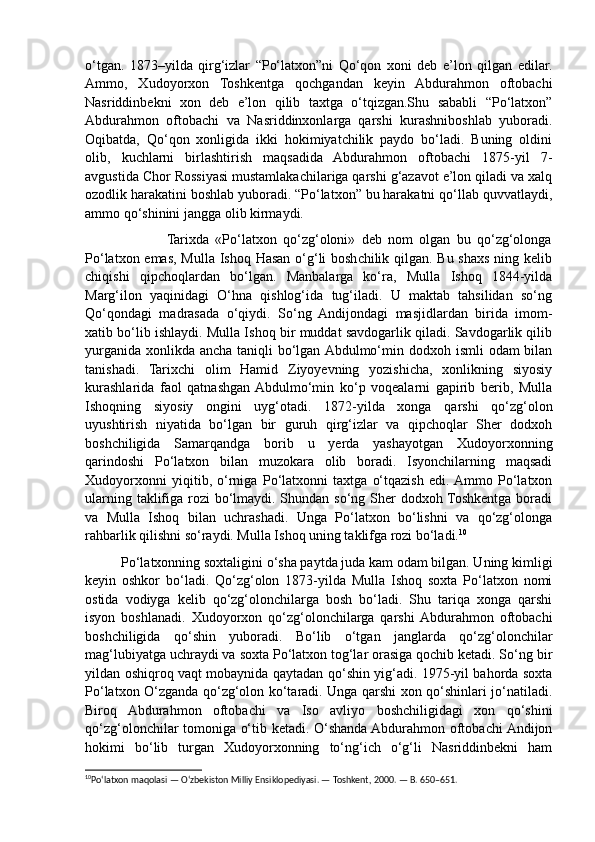 o‘tgan.   1873–yilda   qirg‘izlar   “Po‘latxon”ni   Qo‘qon   xoni   deb   e’lon   qilgan   edilar.
Ammo,   Xudoyorxon   Toshkentga   qochgandan   keyin   Abdurahmon   oftobachi
Nasriddinbekni   xon   deb   e’lon   qilib   taxtga   o‘tqizgan.Shu   sababli   “Po‘latxon”
Abdurahmon   oftobachi   va   Nasriddinxonlarga   qarshi   kurashniboshlab   yuboradi.
Oqibatda,   Qo‘qon   xonligida   ikki   hokimiyatchilik   paydo   bo‘ladi.   Buning   oldini
olib,   kuchlarni   birlashtirish   maqsadida   Abdurahmon   oftobachi   1875-yil   7-
avgustida Chor Rossiyasi mustamlakachilariga qarshi g‘azavot e’lon qiladi va xalq
ozodlik harakatini boshlab yuboradi. “Po‘latxon” bu harakatni qo‘llab quvvatlaydi,
ammo qo‘shinini jangga olib kirmaydi.
                          Tarixda   «Po‘latxon   qo‘zg‘oloni»   deb   nom   olgan   bu   qo‘zg‘olonga
Po‘latxon emas, Mulla Ishoq Hasan o‘g‘li  boshchilik qilgan. Bu shaxs ning kelib
chiqishi   qipchoqlardan   bo‘lgan.   Manbalarga   ko‘ra,   Mulla   Ishoq   1844-yilda
Marg‘ilon   yaqinidagi   O‘hna   qishlog‘ida   tug‘iladi.   U   maktab   tahsilidan   so‘ng
Qo‘qondagi   madrasada   o‘qiydi.   So‘ng   Andijondagi   masjidlardan   birida   imom-
xatib bo‘lib ishlaydi. Mulla Ishoq bir muddat savdogarlik qiladi. Savdogarlik qilib
yurganida xonlikda ancha  taniqli  bo‘lgan Abdulmo‘min dodxoh ismli  odam  bilan
tanishadi.   Tarixchi   olim   Hamid   Ziyoyevning   yozishicha,   xonlikning   siyosiy
kurashlarida   faol   qatnashgan  Abdulmo‘min   ko‘p   voqealarni   gapirib   berib,   Mulla
Ishoqning   siyosiy   ongini   uyg‘otadi.   1872-yilda   xonga   qarshi   qo‘zg‘olon
uyushtirish   niyatida   bo‘lgan   bir   guruh   qirg‘izlar   va   qipchoqlar   Sher   dodxoh
boshchiligida   Samarqandga   borib   u   yerda   yashayotgan   Xudoyorxonning
qarindoshi   Po‘latxon   bilan   muzokara   olib   boradi.   Isyonchilarning   maqsadi
Xudoyorxonni   yiqitib,   o‘rniga   Po‘latxonni   taxtga   o‘tqazish   edi.  Ammo   Po‘latxon
ularning taklifiga rozi bo‘lmaydi. Shundan so‘ng Sher dodxoh Toshkentga boradi
va   Mulla   Ishoq   bilan   uchrashadi.   Unga   Po‘latxon   bo‘lishni   va   qo‘zg‘olonga
rahbarlik qilishni so‘raydi. Mulla Ishoq uning taklifga rozi bo‘ladi. 10
          Po‘latxonning soxtaligini o‘sha paytda juda kam odam bilgan. Uning kimligi
keyin   oshkor   bo‘ladi.   Qo‘zg‘olon   1873-yilda   Mulla   Ishoq   soxta   Po‘latxon   nomi
ostida   vodiyga   kelib   qo‘zg‘olonchilarga   bosh   bo‘ladi.   Shu   tariqa   xonga   qarshi
isyon   boshlanadi.   Xudoyorxon   qo‘zg‘olonchilarga   qarshi  Abdurahmon   oftobachi
boshchiligida   qo‘shin   yuboradi.   Bo‘lib   o‘tgan   janglarda   qo‘zg‘olonchilar
mag‘lubiyatga uchraydi va soxta Po‘latxon tog‘lar orasiga qochib ketadi. So‘ng bir
yildan oshiqroq vaqt mobaynida qaytadan qo‘shin yig‘adi. 1975-yil bahorda soxta
Po‘latxon O‘zganda qo‘zg‘olon ko‘taradi. Unga qarshi xon qo‘shinlari jo‘natiladi.
Biroq   Abdurahmon   oftobachi   va   Iso   avliyo   boshchiligidagi   xon   qo‘shini
qo‘zg‘olonchilar tomoniga o‘tib ketadi. O‘shanda Abdurahmon oftobachi Andijon
hokimi   bo‘lib   turgan   Xudoyorxonning   to‘ng‘ich   o‘g‘li   Nasriddinbekni   ham
10
Po‘latxon maqolasi — O‘zbekiston Milliy Ensiklopediyasi. — Toshkent, 2000. — B. 650–651. 