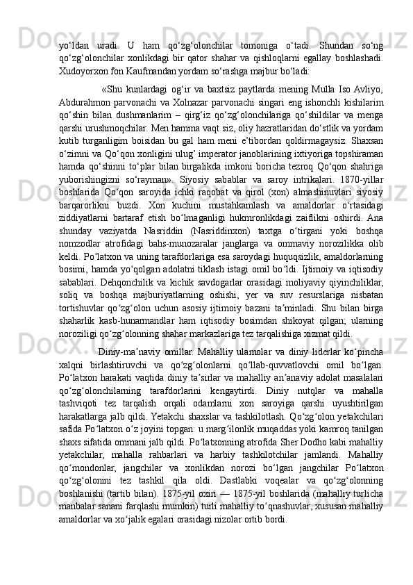 yo‘ldan   uradi.   U   ham   qo‘zg‘olonchilar   tomoniga   o‘tadi.   Shundan   so‘ng
qo‘zg‘olonchilar   xonlikdagi   bir   qator   shahar   va   qishloqlarni   egallay   boshlashadi.
Xudoyorxon fon Kaufmandan yordam so‘rashga majbur bo‘ladi:
                      «Shu   kunlardagi   og‘ir   va   baxtsiz   paytlarda   mening   Mulla   Iso  Avliyo,
Abdurahmon parvonachi  va Xolnazar parvonachi singari eng ishonchli  kishilarim
qo‘shin   bilan   dushmanlarim   –   qirg‘iz   qo‘zg‘olonchilariga   qo‘shildilar   va   menga
qarshi urushmoqchilar. Men hamma vaqt siz, oliy hazratlaridan do‘stlik va yordam
kutib   turganligim   boisidan   bu   gal   ham   meni   e’tibordan   qoldirmagaysiz.   Shaxsan
o‘zimni va Qo‘qon xonligini ulug’ imperator janoblarining ixtiyoriga topshiraman
hamda   qo‘shinni   to‘plar   bilan   birgalikda   imkoni   boricha   tezroq   Qo‘qon   shahriga
yuborishingizni   so‘rayman».   Siyosiy   sabablar   va   saroy   intrikalari.   1870-yillar
boshlarida   Qo qon   saroyida   ichki   raqobat   va   qirol   (xon)   almashinuvlari   siyosiyʻ
barqarorlikni   buzdi.   Xon   kuchini   mustahkamlash   va   amaldorlar   o rtasidagi	
ʻ
ziddiyatlarni   bartaraf   etish   bo lmaganligi   hukmronlikdagi   zaiflikni   oshirdi.   Ana	
ʻ
shunday   vaziyatda   Nasriddin   (Nasriddinxon)   taxtga   o tirgani   yoki   boshqa	
ʻ
nomzodlar   atrofidagi   bahs-munozaralar   janglarga   va   ommaviy   norozilikka   olib
keldi. Po latxon va uning tarafdorlariga esa saroydagi huquqsizlik, amaldorlarning	
ʻ
bosimi, hamda yo qolgan adolatni  tiklash istagi  omil  bo ldi. Ijtimoiy va iqtisodiy	
ʻ ʻ
sabablari.   Dehqonchilik   va   kichik   savdogarlar   orasidagi   moliyaviy   qiyinchiliklar,
soliq   va   boshqa   majburiyatlarning   oshishi,   yer   va   suv   resurslariga   nisbatan
tortishuvlar   qo zg olon   uchun   asosiy   ijtimoiy   bazani   ta minladi.   Shu   bilan   birga	
ʻ ʻ ʼ
shaharlik   kasb-hunarmandlar   ham   iqtisodiy   bosimdan   shikoyat   qilgan;   ularning
noroziligi qo zg olonning shahar markazlariga tez tarqalishiga xizmat qildi.	
ʻ ʻ
                    Diniy-ma naviy   omillar.   Mahalliy   ulamolar   va   diniy   liderlar   ko pincha	
ʼ ʻ
xalqni   birlashtiruvchi   va   qo zg olonlarni   qo llab-quvvatlovchi   omil   bo lgan.	
ʻ ʻ ʻ ʻ
Po latxon   harakati   vaqtida   diniy  ta sirlar   va   mahalliy  an anaviy   adolat   masalalari	
ʻ ʼ ʼ
qo zg olonchilarning   tarafdorlarini   kengaytirdi.   Diniy   nutqlar   va   mahalla
ʻ ʻ
tashviqoti   tez   tarqalish   orqali   odamlarni   xon   saroyiga   qarshi   uyushtirilgan
harakatlarga jalb qildi. Yetakchi shaxslar va tashkilotlash. Qo zg olon yetakchilari	
ʻ ʻ
safida Po latxon o z joyini topgan: u marg ilonlik muqaddas yoki kamroq tanilgan	
ʻ ʻ ʻ
shaxs sifatida ommani jalb qildi. Po latxonning atrofida Sher Dodho kabi mahalliy	
ʻ
yetakchilar,   mahalla   rahbarlari   va   harbiy   tashkilotchilar   jamlandi.   Mahalliy
qo mondonlar,   jangchilar   va   xonlikdan   norozi   bo‘lgan   jangchilar   Po latxon	
ʻ ʻ
qo zg olonini   tez   tashkil   qila   oldi.   Dastlabki   voqealar   va   qo zg olonning
ʻ ʻ ʻ ʻ
boshlanishi  (tartib bilan). 1875-yil oxiri  — 1875-yil boshlarida (mahalliy turlicha
manbalar sanani farqlashi mumkin) turli mahalliy to qnashuvlar, xususan mahalliy	
ʻ
amaldorlar va xo jalik egalari orasidagi nizolar ortib bordi. 	
ʻ 