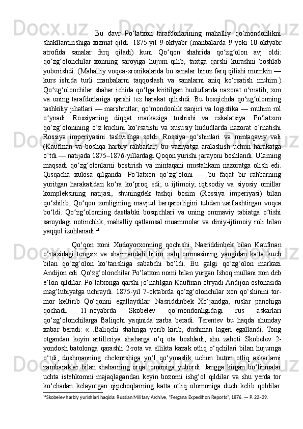                         Bu   davr   Po latxon   tarafdorlarining   mahalliy   qo mondonlikniʻ ʻ
shakllantirishiga   xizmat   qildi.   1875-yil   9-oktyabr   (manbalarda   9   yoki   10-oktyabr
atrofida   sanalar   farq   qiladi)   kuni   Qo qon   shahrida   qo zg olon   avj   oldi:	
ʻ ʻ ʻ
qo zg olonchilar   xonning   saroyiga   hujum   qilib,   taxtga   qarshi   kurashni   boshlab	
ʻ ʻ
yuborishdi. (Mahalliy voqea-xronikalarda bu sanalar biroz farq qilishi mumkin —
kurs   ishida   turli   manbalarni   taqqoslash   va   sanalarni   aniq   ko‘rsatish   muhim.)
Qo zg olonchilar   shahar   ichida   qo lga   kiritilgan   hududlarda  nazorat   o rnatib,  xon
ʻ ʻ ʻ ʻ
va   uning   tarafdorlariga   qarshi   tez   harakat   qilishdi.   Bu   bosqichda   qo zg olonning	
ʻ ʻ
tashkiliy jihatlari  — marshrutlar, qo mondonlik zanjiri va logistika — muhim  rol	
ʻ
o ynadi.   Rossiyaning   diqqat   markaziga   tushishi   va   eskalatsiya.   Po latxon	
ʻ ʻ
qo zg olonining   o z   kuchini   ko‘rsatishi   va   xususiy   hududlarda   nazorat   o rnatishi
ʻ ʻ ʻ ʻ
Rossiya   imperiyasini   tashvishga   soldi.   Rossiya   qo shinlari   va   mintaqaviy   vali	
ʻ
(Kaufman   va   boshqa   harbiy   rahbarlar)   bu   vaziyatga   aralashish   uchun   harakatga
o tdi — natijada 1875–1876-yillardagi Qoqon yurishi jarayoni boshlandi. Ularning	
ʻ
maqsadi   qo zg olonlarni   bostirish   va   mintaqani   mustahkam   nazoratga   olish   edi.	
ʻ ʻ
Qisqacha   xulosa   qilganda:   Po latxon   qo zg oloni   —   bu   faqat   bir   rahbarning	
ʻ ʻ ʻ
yuritgan   harakatidan   ko ra   ko proq   edi;   u   ijtimoiy,   iqtisodiy   va   siyosiy   omillar	
ʻ ʻ
kompleksining   natijasi,   shuningdek   tashqi   bosim   (Rossiya   imperiyasi)   bilan
qo shilib,   Qo qon   xonligining   mavjud   barqarorligini   tubdan   zaiflashtirgan   voqea	
ʻ ʻ
bo ldi.   Qo zg olonning   dastlabki   bosqichlari   va   uning   ommaviy   tabiatga   o tishi
ʻ ʻ ʻ ʻ
saroydagi   notinchlik,   mahalliy   qatlamsal   muammolar   va   diniy-ijtimoiy   roli   bilan
yaqqol izohlanadi. 11
 
                Qo‘qon   xoni   Xudoyorxonning   qochishi,   Nasriddinbek   bilan   Kaufman
o‘rtasidagi   tengsiz   va   sharmandali   bitim   xalq   ommasining   yangidan   katta   kuch
bilan   qo‘zg‘olon   ko‘tarishiga   sababchi   bo‘ldi.   Bu   galgi   qo‘zg‘olon   markazi
Andijon edi. Qo‘zg‘olonchilar Po‘latxon nomi bilan yurgan Ishoq mullani xon deb
e’lon qildilar. Po‘latxonga qarshi jo‘natilgan Kaufman otryadi Andijon ostonasida
mag‘lubiyatga   uchraydi.  1875-yil   7-oktabrda  qo‘zg‘olonchilar   xon  qo‘shinini   tor-
mor   keltirib   Qo‘qonni   egallaydilar.   Nasriddinbek   Xo‘jandga,   ruslar   panohiga
qochadi.   11-noyabrda   Skobelev   qo‘mondonligidagi   rus   askarlari
qo‘zg‘olonchilarga   Baliqchi   yaqinida   zarba   beradi.   Terentev   bu   haqda   shunday
xabar   beradi:   «...Baliqchi   shahriga   yorib   kirib,   dushman   lageri   egallandi.   Tong
otgandan   keyin   artilleriya   shaharga   o‘q   ota   boshladi,   shu   zahoti   Skobelev   2-
yondosh batolonga qarashli  2-rota va ellikta kazak  otliq o‘qchilari  bilan  hujumga
o‘tdi,   dushmanning   chekinishiga   yo‘l   qo‘ymaslik   uchun   butun   otliq   askarlarni
zambaraklar   bilan   shaharning   orqa   tomoniga   yubordi.   Jangga   kirgan   bo‘linmalar
uchta   istehkomni   majaqlagandan   keyin   bozorni   ishg‘ol   qildilar   va   shu   yerda   tor
ko‘chadan   kelayotgan   qipchoqlarning   katta   otliq   olomoniga   duch   kelib   qoldilar.
11
Skobelev harbiy yurishlari haqida: Russian Military Archive, “Fergana Expedition Reports”, 1876. — P. 22–29. 