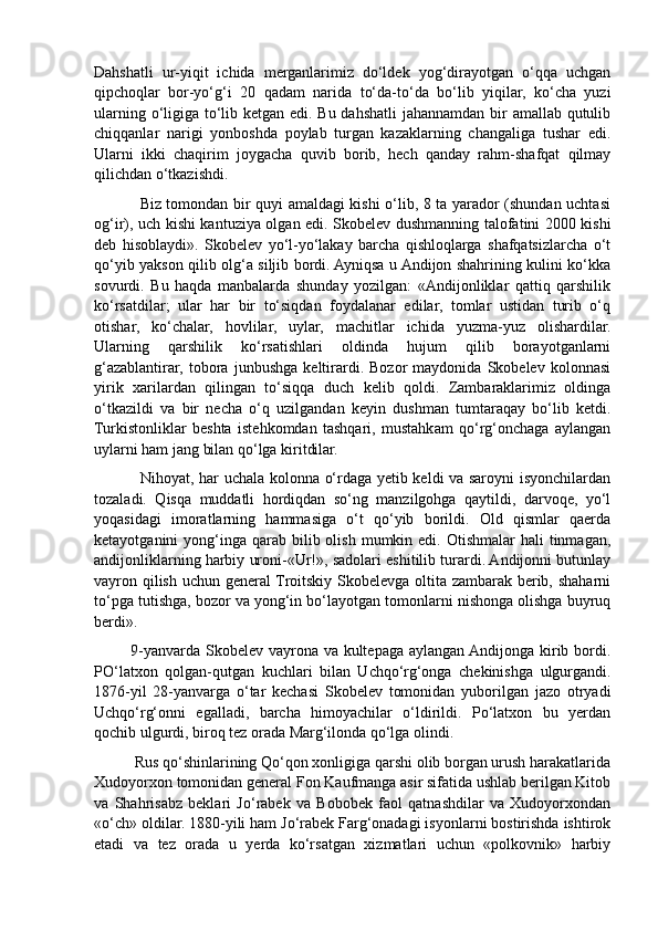 Dahshatli   ur-yiqit   ichida   merganlarimiz   do‘ldek   yog‘dirayotgan   o‘qqa   uchgan
qipchoqlar   bor-yo‘g‘i   20   qadam   narida   to‘da-to‘da   bo‘lib   yiqilar,   ko‘cha   yuzi
ularning o‘ligiga to‘lib ketgan edi. Bu dahshatli  jahannamdan bir amallab qutulib
chiqqanlar   narigi   yonboshda   poylab   turgan   kazaklarning   changaliga   tushar   edi.
Ularni   ikki   chaqirim   joygacha   quvib   borib,   hech   qanday   rahm-shafqat   qilmay
qilichdan o‘tkazishdi. 
                 Biz tomondan bir quyi amaldagi kishi o‘lib, 8 ta yarador (shundan uchtasi
og‘ir), uch kishi kantuziya olgan edi. Skobelev dushmanning talofatini 2000 kishi
deb   hisoblaydi».   Skobelev   yo‘l-yo‘lakay   barcha   qishloqlarga   shafqatsizlarcha   o‘t
qo‘yib yakson qilib olg‘a siljib bordi. Ayniqsa u Andijon shahrining kulini ko‘kka
sovurdi.   Bu   haqda   manbalarda   shunday   yozilgan:   «Andijonliklar   qattiq   qarshilik
ko‘rsatdilar;   ular   har   bir   to‘siqdan   foydalanar   edilar,   tomlar   ustidan   turib   o‘q
otishar,   ko‘chalar,   hovlilar,   uylar,   machitlar   ichida   yuzma-yuz   olishardilar.
Ularning   qarshilik   ko‘rsatishlari   oldinda   hujum   qilib   borayotganlarni
g‘azablantirar,   tobora   junbushga   keltirardi.   Bozor   maydonida   Skobelev   kolonnasi
yirik   xarilardan   qilingan   to‘siqqa   duch   kelib   qoldi.   Zambaraklarimiz   oldinga
o‘tkazildi   va   bir   necha   o‘q   uzilgandan   keyin   dushman   tumtaraqay   bo‘lib   ketdi.
Turkistonliklar   beshta   istehkomdan   tashqari,   mustahkam   qo‘rg‘onchaga   aylangan
uylarni ham jang bilan qo‘lga kiritdilar. 
                 Nihoyat, har uchala kolonna o‘rdaga yetib keldi va saroyni isyonchilardan
tozaladi.   Qisqa   muddatli   hordiqdan   so‘ng   manzilgohga   qaytildi,   darvoqe,   yo‘l
yoqasidagi   imoratlarning   hammasiga   o‘t   qo‘yib   borildi.   Old   qismlar   qaerda
ketayotganini  yong‘inga  qarab  bilib olish  mumkin edi.  Otishmalar   hali  tinmagan,
andijonliklarning harbiy uroni-«Ur!», sadolari eshitilib turardi. Andijonni butunlay
vayron qilish uchun general Troitskiy Skobelevga oltita zambarak berib, shaharni
to‘pga tutishga, bozor va yong‘in bo‘layotgan tomonlarni nishonga olishga buyruq
berdi».
             9-yanvarda Skobelev vayrona va kultepaga aylangan Andijonga kirib bordi.
PO‘latxon   qolgan-qutgan   kuchlari   bilan   Uchqo‘rg‘onga   chekinishga   ulgurgandi.
1876-yil   28-yanvarga   o‘tar   kechasi   Skobelev   tomonidan   yuborilgan   jazo   otryadi
Uchqo‘rg‘onni   egalladi,   barcha   himoyachilar   o‘ldirildi.   Po‘latxon   bu   yerdan
qochib ulgurdi, biroq tez orada Marg‘ilonda qo‘lga olindi. 
          Rus qo‘shinlarining Qo‘qon xonligiga qarshi olib borgan urush harakatlarida
Xudoyorxon tomonidan general Fon Kaufmanga asir sifatida ushlab berilgan Kitob
va   Shahrisabz   beklari   Jo‘rabek   va   Bobobek   faol   qatnashdilar   va   Xudoyorxondan
«o‘ch» oldilar. 1880-yili ham Jo‘rabek Farg‘onadagi isyonlarni bostirishda ishtirok
etadi   va   tez   orada   u   yerda   ko‘rsatgan   xizmatlari   uchun   «polkovnik»   harbiy 