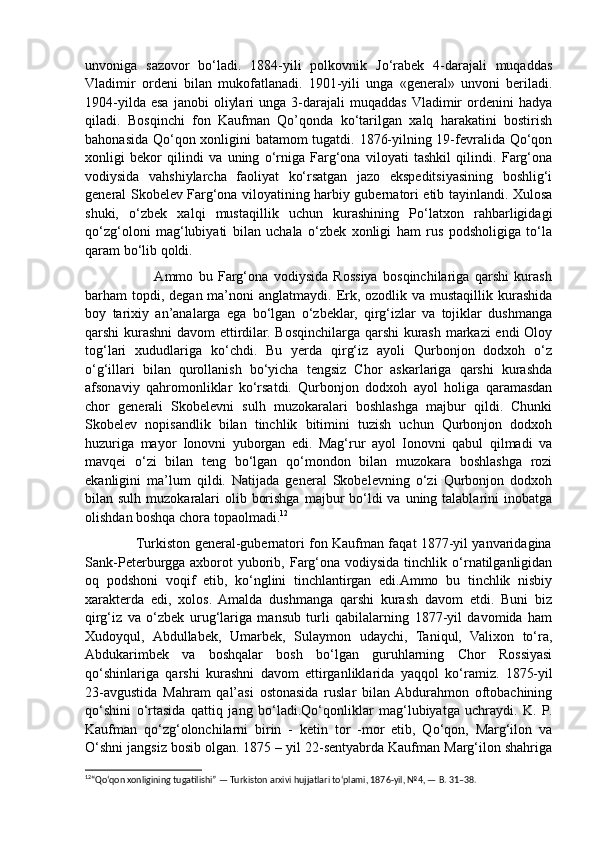 unvoniga   sazovor   bo‘ladi.   1884-yili   polkovnik   Jo‘rabek   4-darajali   muqaddas
Vladimir   ordeni   bilan   mukofatlanadi.   1901-yili   unga   «general»   unvoni   beriladi.
1904-yilda   esa   janobi   oliylari   unga  3-darajali   muqaddas  Vladimir   ordenini   hadya
qiladi.   Bosqinchi   fon   Kaufman   Qo’qonda   ko‘tarilgan   xalq   harakatini   bostirish
bahonasida Qo‘qon xonligini batamom tugatdi. 1876-yilning 19-fevralida Qo‘qon
xonligi   bekor   qilindi   va   uning   o‘rniga   Farg‘ona   viloyati   tashkil   qilindi.   Farg‘ona
vodiysida   vahshiylarcha   faoliyat   ko‘rsatgan   jazo   ekspeditsiyasining   boshlig‘i
general Skobelev Farg‘ona viloyatining harbiy gubernatori etib tayinlandi. Xulosa
shuki,   o‘zbek   xalqi   mustaqillik   uchun   kurashining   Po‘latxon   rahbarligidagi
qo‘zg‘oloni   mag‘lubiyati   bilan   uchala   o‘zbek   xonligi   ham   rus   podsholigiga   to‘la
qaram bo‘lib qoldi. 
                         Ammo   bu   Farg‘ona   vodiysida   Rossiya   bosqinchilariga   qarshi   kurash
barham  topdi, degan  ma’noni  anglatmaydi.  Erk, ozodlik va mustaqillik kurashida
boy   tarixiy   an’analarga   ega   bo‘lgan   o‘zbeklar,   qirg‘izlar   va   tojiklar   dushmanga
qarshi kurashni  davom ettirdilar. Bosqinchilarga qarshi  kurash markazi  endi Oloy
tog‘lari   xududlariga   ko‘chdi.   Bu   yerda   qirg‘iz   ayoli   Qurbonjon   dodxoh   o‘z
o‘g‘illari   bilan   qurollanish   bo‘yicha   tengsiz   Chor   askarlariga   qarshi   kurashda
afsonaviy   qahromonliklar   ko‘rsatdi.   Qurbonjon   dodxoh   ayol   holiga   qaramasdan
chor   generali   Skobelevni   sulh   muzokaralari   boshlashga   majbur   qildi.   Chunki
Skobelev   nopisandlik   bilan   tinchlik   bitimini   tuzish   uchun   Qurbonjon   dodxoh
huzuriga   mayor   Ionovni   yuborgan   edi.   Mag‘rur   ayol   Ionovni   qabul   qilmadi   va
mavqei   o‘zi   bilan   teng   bo‘lgan   qo‘mondon   bilan   muzokara   boshlashga   rozi
ekanligini   ma’lum   qildi.   Natijada   general   Skobelevning   o‘zi   Qurbonjon   dodxoh
bilan sulh muzokaralari  olib borishga  majbur  bo‘ldi  va uning talablarini  inobatga
olishdan boshqa chora topaolmadi. 12
                       Turkiston general-gubernatori fon Kaufman faqat 1877-yil yanvaridagina
Sank-Peterburgga  axborot   yuborib,  Farg‘ona  vodiysida   tinchlik  o‘rnatilganligidan
oq   podshoni   voqif   etib,   ko‘nglini   tinchlantirgan   edi.Ammo   bu   tinchlik   nisbiy
xarakterda   edi,   xolos.   Amalda   dushmanga   qarshi   kurash   davom   etdi.   Buni   biz
qirg‘iz   va   o‘zbek   urug‘lariga   mansub   turli   qabilalarning   1877-yil   davomida   ham
Xudoyqul,   Abdullabek,   Umarbek,   Sulaymon   udaychi,   Taniqul,   Valixon   to‘ra,
Abdukarimbek   va   boshqalar   bosh   bo‘lgan   guruhlarning   Chor   Rossiyasi
qo‘shinlariga   qarshi   kurashni   davom   ettirganliklarida   yaqqol   ko‘ramiz.   1875-yil
23-avgustida   Mahram   qal’asi   ostonasida   ruslar   bilan  Abdurahmon   oftobachining
qo‘shini   o‘rtasida   qattiq   jang   bo‘ladi.Qo‘qonliklar   mag‘lubiyatga   uchraydi.   K.   P.
Kaufman   qo‘zg‘olonchilarni   birin   -   ketin   tor   -mor   etib,   Qo‘qon,   Marg‘ilon   va
O‘shni jangsiz bosib olgan. 1875 – yil 22-sentyabrda Kaufman Marg‘ilon shahriga
12
“Qo‘qon xonligining tugatilishi” — Turkiston arxivi hujjatlari to‘plami, 1876-yil, №4, — B. 31–38. 