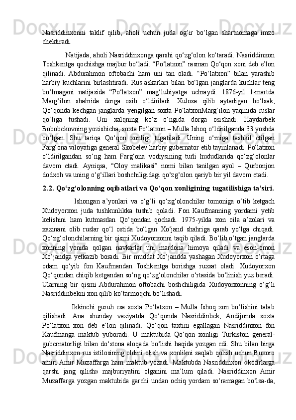 Nasriddinxonni   taklif   qilib,   aholi   uchun   juda   og‘ir   bo‘lgan   shartnomaga   imzo
chektiradi. 
                     Natijada, aholi Nasriddinxonga qarshi qo‘zg‘olon ko‘taradi. Nasriddinxon
Toshkentga qochishga majbur bo‘ladi. “Po‘latxon” rasman Qo‘qon xoni deb e’lon
qilinadi.   Abdurahmon   oftobachi   ham   uni   tan   oladi.   “Po‘latxon”   bilan   yarashib
harbiy  kuchlarini  birlashtiradi.  Rus   askarlari   bilan   bo‘lgan  janglarda  kuchlar  teng
bo‘lmagani   natijasida   “Po‘latxon”   mag‘lubiyatga   uchraydi.   1876-yil   1-martda
Marg‘ilon   shahrida   dorga   osib   o‘ldiriladi.   Xulosa   qilib   aytadigan   bo‘lsak,
Qo‘qonda   kechgan   janglarda   yengilgan   soxta   Po‘latxonMarg‘ilon   yaqinida   ruslar
qo‘liga   tushadi.   Uni   xalqning   ko‘z   o‘ngida   dorga   osishadi.   Haydarbek
Bobobekovning yozishicha, soxta Po‘latxon – Mulla Ishoq o‘ldirilganda 33 yoshda
bo‘lgan.   Shu   tariqa   Qo‘qon   xonligi   tugatiladi.   Uning   o‘rniga   tashkil   etilgan
Farg‘ona viloyatiga general Skobelev harbiy gubernator etib tayinlanadi. Po‘latxon
o‘ldirilgandan   so‘ng   ham   Farg‘ona   vodiysining   turli   hududlarida   qo‘zg‘olonlar
davom   etadi.   Ayniqsa,   “Oloy   malikasi”   nomi   bilan   tanilgan   ayol   –   Qurbonjon
dodxoh va uning o‘g‘illari boshchiligidagi qo‘zg‘olon qariyb bir yil davom etadi. 
2.2. Qo‘zg‘olonning oqibatlari va Qo‘qon xonligining tugatilishiga ta’siri.
                      Ishongan   a’yonlari   va   o‘g‘li   qo‘zg‘olonchilar   tomoniga   o‘tib   ketgach
Xudoyorxon   juda   tushkunlikka   tushib   qoladi.   Fon   Kaufmanning   yordami   yetib
kelishini   ham   kutmasdan   Qo‘qondan   qochadi.   1975-yilda   xon   oila   a’zolari   va
xazinani   olib   ruslar   qo‘l   ostida   bo‘lgan   Xo‘jand   shahriga   qarab   yo‘lga   chiqadi.
Qo‘zg‘olonchilarning bir qismi Xudoyorxonni taqib qiladi. Bo‘lib o‘tgan janglarda
xonning   yonida   qolgan   navkarlar   uni   mardona   himoya   qiladi   va   eson-omon
Xo‘jandga   yetkazib   boradi.  Bir   muddat   Xo‘jandda   yashagan   Xudoyorxon  o‘rtaga
odam   qo‘yib   fon   Kaufmandan   Toshkentga   borishga   ruxsat   oladi.   Xudoyorxon
Qo‘qondan chiqib ketgandan so‘ng qo‘zg‘olonchilar o‘rtasida bo‘linish yuz beradi.
Ularning   bir   qismi  Abdurahmon   oftobachi   boshchiligida   Xudoyorxonning   o‘g‘li
Nasriddinbekni xon qilib ko‘tarmoqchi bo‘lishadi.
                      Ikkinchi   guruh   esa   soxta   Po‘latxon   –   Mulla   Ishoq   xon   bo‘lishini   talab
qilishadi.   Ana   shunday   vaziyatda   Qo‘qonda   Nasriddinbek,   Andijonda   soxta
Po‘latxon   xon   deb   e’lon   qilinadi.   Qo‘qon   taxtini   egallagan   Nasriddinxon   fon
Kaufmanga   maktub   yuboradi.   U   maktubida   Qo‘qon   xonligi   Turkiston   general-
gubernatorligi  bilan do‘stona aloqada  bo‘lishi  haqida  yozgan edi. Shu bilan birga
Nasriddinxon rus istilosining oldini olish va xonlikni saqlab qolish uchun Buxoro
amiri  Amir   Muzaffarga   ham   maktub   yozadi.   Maktubda   Nasriddinxon   «kofirlarga
qarshi   jang   qilish»   majburiyatini   olganini   ma’lum   qiladi.   Nasriddinxon   Amir
Muzaffarga  yozgan maktubida garchi  undan ochiq yordam  so‘ramagan bo‘lsa-da, 