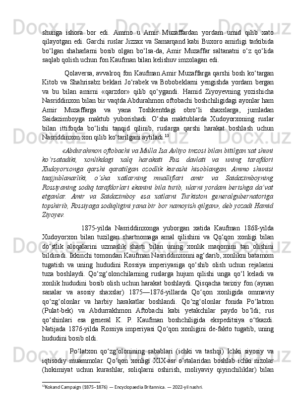 shunga   ishora   bor   edi.   Ammo   u   Amir   Muzaffardan   yordam   umid   qilib   xato
qilayotgan edi. Garchi ruslar Jizzax va Samarqand kabi Buxoro amirligi tarkibida
bo‘lgan   shaharlarni   bosib   olgan   bo‘lsa-da,  Amir   Muzaffar   saltanatni   o‘z   qo‘lida
saqlab qolish uchun fon Kaufman bilan kelishuv imzolagan edi.
                   Qolaversa, avvalroq fon Kaufman Amir Muzaffarga qarshi bosh ko‘targan
Kitob   va   Shahrisabz   beklari   Jo‘rabek   va   Bobobeklarni   yengishda   yordam   bergan
va   bu   bilan   amirni   «qarzdor»   qilib   qo‘ygandi.   Hamid   Ziyoyevning   yozishicha
Nasriddinxon bilan bir vaqtda Abdurahmon oftobachi boshchiligidagi ayonlar ham
Amir   Muzaffarga   va   yana   Toshkentdagi   obro‘li   shaxslarga,   jumladan
Saidazimboyga   maktub   yuborishadi.   O‘sha   maktublarda   Xudoyorxoning   ruslar
bilan   ittifoqda   bo‘lishi   tanqid   qilinib,   ruslarga   qarshi   harakat   boshlash   uchun
Nasriddinxon xon qilib ko‘tarilgani aytiladi. 13
 
           «Abdurahmon oftobachi va Mulla Isa Avliyo imzosi bilan bitilgan xat shuni
ko‘rsatadiki,   xonlikdagi   xalq   harakati   Rus   davlati   va   uning   tarafdori
Xudoyorxonga   qarshi   qaratilgan   ozodlik   kurashi   hisoblangan.   Ammo   shunisi
taajjublanarliki,   o‘sha   xatlarning   mualliflari   amir   va   Saidazimboyning
Rossiyaning   sodiq   tarafdorlari   ekanini   bila  turib,   ularni   yordam   berishga   da’vat
etganlar.   Amir   va   Saidazimboy   esa   xatlarni   Turkiston   generalgubernatoriga
topshirib, Rossiyaga sodiqligini yana bir bor namoyish qilgan», deb yozadi Hamid
Ziyoyev.
                    1875-yilda   Nasriddinxonga   yuborgan   xatida   Kaufman   1868-yilda
Xudoyorxon   bilan   tuzilgan   shartnomaga   amal   qilishini   va   Qo‘qon   xonligi   bilan
do‘stlik   aloqalarini   uzmaslik   sharti   bilan   uning   xonlik   maqomini   tan   olishini
bildiradi. Ikkinchi tomondan Kaufman Nasriddinxonni ag‘darib, xonlikni batamom
tugatish   va   uning   hududini   Rossiya   imperiyasiga   qo‘shib   olish   uchun   rejalarini
tuza   boshlaydi.   Qo‘zg‘olonchilarning   ruslarga   hujum   qilishi   unga   qo‘l   keladi   va
xonlik hududini bosib olish uchun harakat boshlaydi. Qisqacha tarixiy fon (aynan
sanalar   va   asosiy   shaxslar)   1875—1876-yillarda   Qo qon   xonligida   ommaviyʻ
qo zg olonlar   va   harbiy   harakatlar   boshlandi.   Qo zg olonlar   fonida   Po latxon	
ʻ ʻ ʻ ʻ ʻ
(Pulat-bek)   va   Abdurrakhmon   Aftobachi   kabi   yetakchilar   paydo   bo ldi;   rus	
ʻ
qo shinlari   esa   general   K.   P.   Kaufman   boshchiligida   ekspeditsiya   o tkazdi.	
ʻ ʻ
Natijada   1876-yilda   Rossiya   imperiyasi   Qo qon   xonligini   de-fakto   tugatib,   uning	
ʻ
hududini bosib oldi. 
                  Po latxon   qo zg olonining   sabablari   (ichki   va   tashqi)   Ichki   siyosiy   va	
ʻ ʻ ʻ
iqtisodiy   muammolar.   Qo qon   xonligi   XIX-asr   o rtalaridan   boshlab   ichki   nizolar	
ʻ ʻ
(hokimiyat   uchun   kurashlar,   soliqlarni   oshirish,   moliyaviy   qiyinchiliklar)   bilan
13
Kokand Campaign (1875–1876) — Encyclopaedia Britannica. — 2022-yil nashri. 