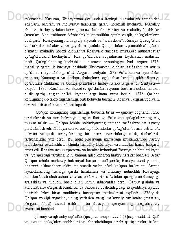 to qnashdi.   Xususan,   Xudoyorxon   (va   undan   keyingi   hukmdorlar)   tomonidanʻ
soliqlarni   oshirish   va   moliyaviy   talablarga   qarshi   norozilik   kuchaydi.   Mahalliy
elita   va   harbiy   yetakchilarning   norozi   bo lishi.   Harbiy   va   mahalliy   boshliqlar	
ʻ
(masalan,  Abdurrakhmon  Aftobachi)   hukmronlikka   qarshi   chiqib,   qo zg olonlarni	
ʻ ʻ
boshqardi. Rossiyaning mintaqaviy siyosati  va “aralashuvi”. Rossiya Qozog iston	
ʻ
va Turkiston  sohalarida kengayish maqsadida  Qo qon bilan  diplomatik aloqalarni	
ʻ
o rnatdi;   mahalliy   norozi   kuchlar   va   Rossiya   o‘rtasidagi   murakkab   munosabatlar	
ʻ
qo zg olonlarni   kuchaytirdi.   Rus   qo shinlari   voqealardan   foydalanib,   aralashib
ʻ ʻ ʻ
kirdi.   Qo zg olonning   kechishi   —   qisqacha   xronologiya   Iyul—avgust   1875:	
ʻ ʻ
mahalliy   qarshilik   kuchaya   boshladi;   Xudoyarxon   kuchlari   zaiflashdi   va   ayrim
qo shinlari   isyonchilarga   o tdi.  Avgust—sentyabr   1875:   Po latxon   va   isyonchilar	
ʻ ʻ ʻ
Andijon,   Namangan   va   boshqa   shaharlarni   egallashga   harakat   qildi;   Rossiya
qo shinlari   Makhram   va   boshqa   punktlarda   harbiy   harakatlarga   o tdi.   Sentyabr—
ʻ ʻ
oktyabr   1875:   Kaufman   va   Skobelev   qo shinlari   isyonni   bostirish   uchun   harakat	
ʻ
qildi;   qattiq   janglar   bo ldi,   isyonchilarga   katta   zarba   berildi.   1876:   Qo qon	
ʻ ʻ
xonligining de-fakto tugatilishiga olib keluvchi bosqich: Rossiya Fergana vodiysini
nazorat ostiga oldi va xonlikni tugatdi. 
               Qo qon xonligining tugatilishiga bevosita ta sir  — qanday bog landi  Ichki	
ʻ ʼ ʻ
parchalanish   va   xon   hokimiyatining   zaiflashuvi   Po latxon   qo zg olonining   eng	
ʻ ʻ ʻ
muhim   ta siri   —   Qo qon   ichida   hokimiyatning   mutlaqo   zaiflashuvi   va   siyosiy	
ʼ ʻ
parchalanish edi. Xudoyarxon va boshqa hukmdorlar qo zg olon bosimi ostida o z	
ʻ ʻ ʻ
ta sirini   yo qotdi:   armiyalarining   bir   qismi   isyonchilarga   o tdi,   shaharlarda	
ʼ ʻ ʻ
tartibsizliklar   yuz   berdi.   Bu   holat   Rossiyaga   mintaqaga   mustahkamroq   harbiy
aralashuvni   osonlashtirdi,   chunki   mahalliy   hokimiyat   va   mudofaa   tizimi   barqaror
emas edi. Rossiya uchun «pretext» va harakat imkoniyati Rossiya qo shinlari isyon	
ʻ
va “yo qoridagi tartibsizlik”ni bahona qilib kengroq harbiy harakat boshladi. Agar	
ʻ
Qo qon   ichida   markaziy   hokimiyat   barqaror   bo lganida,   Rossiya   bunday   ochiq	
ʻ ʻ
bosqinni   o tkazishdan   oldin   diplomatik   yo lni   afzal   ko rgan   bo lar   edi.   Ammo	
ʻ ʻ ʻ ʻ
isyonchilarning   ruslarga   qarshi   harakatlari   va   umumiy   notinchlik   Rossiyaga
xonlikni bosib olish uchun zarur asosni berdi. Bir so z bilan: qo zg olon Rossiyaga	
ʻ ʻ ʻ
aralashish   va   hududni   bosib   olish   uchun   sabab/nafas   berdi.   Harbiy   g alaba   va	
ʻ
administrativ o‘zgarish Kaufman va Skobelev boshchiligidagi ekspeditsiya isyonni
bostirish   bilan   birga   xonlikning   boshqaruv   markazlarini   egalladi.   1876-yilda
Qo qon   xonligi   tugatilib,   uning   yerlarida   yangi   ma muriiy   tuzilmalar   (masalan,	
ʻ ʼ
Fergana   oblast)   tashkil   etildi   —   bu   Rossiya   imperiyasining   integratsiyaviy
siyosatini boshladi.
         Ijtimoiy va iqtisodiy oqibatlar (qisqa va uzoq muddatli) Qisqa muddatda Qatl
va   jazolar:   qo zg olon   boshliqlari   va   ishtirokchilarga   qarshi   qattiq   jazolar,   ba zan	
ʻ ʻ ʼ 