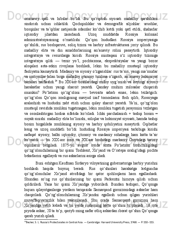 ommaviy   qatl   va   hibslar   bo ldi.   Bu   qo rqitish   siyosati   mahalliy   qarshilikniʻ ʻ
sindirish   uchun   ishlatildi.   Qochqinliklar   va   demografik   siljishlar:   urushlar,
bosqinlar   va   ta qiblar   natijasida   odamlar   ko chib   ketdi   yoki   qatl   etildi,   shaharlar	
ʼ ʻ
iqtisodiy   jihatdan   zararlandi.   Uzoq   muddatda   Rossiya   kolonial
administratsiyasining   o rnatilishi:   Qo qon   hududlari   Rossiya   imperiyasiga	
ʻ ʻ
qo shildi,   rus   boshqaruvi,   soliq   tizimi   va   harbiy   infrastrukturasi   joriy   qilindi.   Bu	
ʻ
mahalliy   elita   va   din   amaldorlarining   an anaviy   rolini   pasaytirdi.   Iqtisodiy	
ʼ
integratsiya   va   resurslarga   kirish:   Rossiya   mintaqani   o‘z   iqtisodiy   tizimiga
integratsiya   qildi   —   temir   yo l,   pochtaxona,   ekspeditsiyalar   va   yangi   bozor	
ʻ
aloqalari   asta-sekin   rivojlana   boshladi,   lekin   bu   mahalliy   mustaqil   iqtisodiy
faoliyatni kamaytirdi. Madaniy va siyosiy o zgarishlar: rus ta siri, yangi ma murlar	
ʻ ʼ ʼ
va imtiyozlar bilan birga mahalliy ijtimoiy tuzilma o‘zgarib, an anaviy hokimiyat	
ʼ
bazalari   zaiflashdi. 14
  Bu   XX-asr   boshlaridagi   milliy   uyg onish   va   keyingi   siyosiy	
ʻ
harakatlar   uchun   yangi   sharoit   yaratdi.   Qanday   muhim   xulosalar   chiqarish
mumkin?   Po latxon   qo zg oloni   —   bevosita   sabab   emas,   lekin   tezlatgich:	
ʻ ʻ ʻ
qo zg olon   Qo qon   xonligining   mavjud   zaif   tomonlarini   fosh   qilib,   Rossiyaga	
ʻ ʻ ʻ
aralashish   va   hududni   zabt   etish   uchun   qulay   sharoit   yaratdi.   Ya ni,   qo zg olon	
ʼ ʻ ʻ
mustaqil ravishda xonlikni tugatmagan, lekin xonlikni tugatish jarayonini tezlatgan
va   osonlashtirgan   hodisa   sifatida   ko riladi.   Ichki   parchalanish   +   tashqi   bosim   =	
ʻ
suyak sinishi: mahalliy elita bo‘linishi, soliqlar va hokimiyat siyosati, hamda tashqi
bosim   birgalikda   xonlikning   siyosiy   va   harbiy   qobiliyatini   susaytirdi.   Oqibatlar
keng   va   uzoq   muddatli   bo‘ldi:   hududing   Rossiya   imperiyasi   tarkibiga   kirishi
nafaqat   siyosiy,   balki   iqtisodiy,   ijtimoiy   va   madaniy   sohalarga   ham   katta   ta sir	
ʼ
ko‘rsatdi   —   bu   XIX-asr   oxiri   va   XX-asr   boshidagi   markaziy   Osiyodagi   tarixiy
oqimlarni   belgiladi.   1875-yil   avgust   oyida   soxta   Po‘latxon   boshchiligidagi
qo‘zg‘olonchilarning bir qismi Toshkent, Xo‘jand va O‘ratepa oralig‘idagi pochta
bekatlarini egallaydi va rus askarlarini asirga oladi.
           Buni eshitgan Kaufman Sirdaryo viloyatining gubernatoriga harbiy yurishni
boshlash   haqida   buyruq   beradi.   Rus   qo‘shinlari   harakatga   kelguncha
qo‘zg‘olonchilar   Xo‘jand   atrofidagi   bir   qator   qishloqlarni   ham   egallashadi.
Shundan   so‘ng   rus   qo‘shinlarining   bir   qismi   Parkentni   himoya   qilish   uchun
qoldiriladi.   Yana   bir   qismi   Xo‘jandga   yuboriladi.   Bundan   tashqari,   Qo‘qonga
hujum   qilayotganlarga   yordam   tariqasida   Samarqand   gornizonidagi   askarlar   ham
chaqiriladi.   Qo‘zg‘olonchilarning   Xo‘jandni   egallash   uchun   qilgan   yurishlari
muvaffaqiyatsizlik   bilan   yakunlanadi.   Shu   orada   Samarqand   gornizoni   ham
Xo‘jandga   yetib   keladi   va   bu   yerda   ruslarning   katta   qo‘shini   to‘planadi.   16   rota
piyoda askar, 20 ta to‘p, qariyb ming nafar otliq askardan iborat qo‘shin Qo‘qonga
qarab yurish qiladi.
14
Becker, S. L. Russia’s Protectorates in Central Asia. — Cambridge: Harvard University Press, 1968. — P. 110–115. 