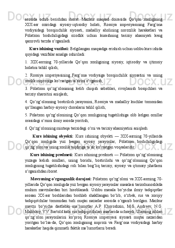 asosida   ochib   berishdan   iborat.   Mazkur   maqsad   doirasida   Qo‘qon   xonligining
XIX-asr   oxiridagi   siyosiy-iqtisodiy   holati,   Rossiya   imperiyasining   Farg‘ona
vodiysidagi   bosqinchilik   siyosati,   mahalliy   aholining   norozilik   harakatlari   va
Pölatxon   boshchiligidagi   ozodlik   uchun   kurashning   tarixiy   ahamiyati   keng
qamrovli tarzda o‘rganiladi.
    Kurs ishining vazifasi:  Belgilangan maqsadga erishish uchun ushbu kurs ishida
quyidagi vazifalar amalga oshiriladi:
1.   XIX-asrning   70-yillarida   Qo‘qon   xonligining   siyosiy,   iqtisodiy   va   ijtimoiy
holatini tahlil qilish;
2.   Rossiya   imperiyasining   Farg‘ona   vodiysiga   bosqinchilik   siyosatini   va   uning
xonlik inqiroziga ko‘rsatgan ta’sirini o‘rganish;
3.   Pölatxon   qo‘zg‘olonining   kelib   chiqish   sabablari,   rivojlanish   bosqichlari   va
tarixiy sharoitini aniqlash;
4.   Qo‘zg‘olonning   bostirilish   jarayonini,   Rossiya   va   mahalliy   kuchlar   tomonidan
qo‘llangan harbiy-siyosiy choralarni tahlil qilish;
5.   Pölatxon   qo‘zg‘olonining   Qo‘qon   xonligining   tugatilishiga   olib   kelgan   omillar
orasidagi o‘rnini ilmiy asosda yoritish;
6. Qo‘zg‘olonning mintaqa tarixidagi o‘rni va tarixiy ahamiyatini aniqlash.
        Kurs   ishining   obyekti:   Kurs   ishining   obyekti   —   XIX-asrning   70-yillarida
Qo‘qon   xonligida   yuz   bergan   siyosiy   jarayonlar,   Pölatxon   boshchiligidagi
qo‘zg‘olon va uning xonlik taqdiriga ta’sir ko‘rsatgan voqealaridir.
       Kurs ishining predmeti:   Kurs ishining predmeti — Pölatxon qo‘zg‘olonining
yuzaga   kelish   omillari,   uning   borishi,   bostirilishi   va   qo‘zg‘olonning   Qo‘qon
xonligining   tugatilishidagi   roli   bilan   bog‘liq   tarixiy,   siyosiy   va   ijtimoiy   jihatlarni
o‘rganishdan iborat.
       Mavzuning o’rganganlik darajasi:   Pölatxon qo‘zg‘oloni va XIX-asrning 70-
yillarida Qo‘qon xonligida yuz bergan siyosiy jarayonlar masalasi tarixshunoslikda
muhim   mavzulardan   biri   hisoblanadi.   Ushbu   masala   bo‘yicha   ilmiy   tadqiqotlar
asosan   XX-asr   boshlaridan   boshlab   shakllangan   bo‘lib,   o‘zbek,   rus   va   xorijiy
tadqiqotchilar   tomonidan   turli   nuqtai   nazarlar   asosida   o rganib   borilgan.   Mazkurʻ
mavzu   bo‘yicha   dastlabki   ma’lumotlar   A.P.   Khoroshxin,   M.S.   Andreev,   N.G.
Malitskiy, V.V. Bartold kabi rus tadqiqotchilari asarlarida uchraydi. Ularning ishlari
qo‘zg‘olon   jarayonlarini   ko‘proq   Rossiya   imperiyasi   siyosati   nuqtai   nazaridan
yoritgan   bo‘lsa-da,   Qo‘qon   xonligining   inqirozi   va   Farg‘ona   vodiysidagi   harbiy
harakatlar haqida qimmatli faktik ma’lumotlarni beradi. 