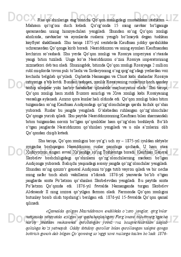                Rus  qo‘shinlariga eng  birinchi  Qo‘qon xonligidagi  mustahkam  istehkom  –
Mahram   qo‘rg‘oni   duch   keladi.   Qo‘rg‘onda   15   ming   navkar   bo‘lganiga
qaramasdan   uning   himoyachilari   yengiladi.   Shundan   so‘ng   Qo‘qon   xonligi
aholisida,   navkarlar   va   ayonlarda   ruslarni   yengib   bo‘lmaydi   degan   tushkun
kayfiyat   shakllanadi.   Shu   tariqa   1875-yil   sentabrda   Kaufman   jiddiy   qarshilikka
uchramasdan Qo‘qonga kirib boradi. Nasriddinxon va uning ayonlari Kaufmandan
kechirim   so‘rashadi.   Shu   yerda   Qo‘qon   xonligi   va   Rossiya   imperiyasi   o‘rtasida
yangi   bitim   tuziladi.   Unga   ko‘ra   Nasriddinxon   o‘zini   Rossiya   imperatorining
xizmatkori deb tan oladi. Shuningdek, bitimda Qo‘qon xonligi Rossiyaga 2 million
rubl miqdorda tovon puli to‘lashi va Sirdaryoning o‘ng qirg‘og‘idagi yerlardan voz
kechishi  belgilab  qo‘yiladi. Oqibatda Namangan  va Chust  kabi  shaharlar  Rossiya
ixtiyoriga o‘tib ketdi. Bundan tashqari, xonlik Rossiyaning ruxsatisiz hech qanday
tashqi   aloqalar   yoki   harbiy   harakatlar   qilmaslik   majburiyatini   oladi.   Shu   tariqa,
Qo‘qon   xonligi   ham   xuddi   Buxoro   amirligi   va   Xiva   xonligi   kabi   Rossiyaning
vassaliga aylanadi. Ammo qora kunlar hali oldinda edi. Qo‘qon xonligi bilan bitim
tuzganidan   so‘ng   Kaufman  Andijondagi   qo‘zg‘olonchilarga   qarshi   kichik   qo‘shin
yuboradi.   Ruslar   bu   jangda   yengiladi.   G‘alabadan   ruhlangan   qo‘zg‘olonchilar
Qo‘qonga yurish qiladi. Shu paytda Nasriddinxonning Kaufman bilan sharmandali
bitim   tuzganidan   norozi   bo‘lgan   qo‘qonliklar   ham   qo‘zg‘olon   boshlaydi.   Bo‘lib
o‘tgan   janglarda   Nasriddinxon   qo‘shinlari   yengiladi   va   u   oila   a’zolarini   olib
Qo‘qondan chiqib ketadi.
                 Shu tariqa, Qo‘qon xonligini bor-yo‘g‘i uch oy – 1875-yil iyuldan oktyabr
oyigacha   boshqargan   Nasriddinxon   ruslar   panohiga   qochadi.   U   ham   otasi
Xudoyorxon singari avval Xo‘jandga so‘ng Toshkentga boradi. Kaufman General
Skobelev   boshchiligidagi   qo‘shinlarni   qo‘zg‘olonchilarning   markazi   bo‘lgan
Andijonga yuboradi. Baliqchi yaqinidagi asosiy jangda qo‘zg‘olonchilar yengiladi.
Shundan so‘ng qonxo‘r general  Andijonni to‘pga tutib vayron qiladi va bir necha
ming   nafar   tinch   aholi   vakillarini   o‘ldiradi.   1876-yil   yanvarda   bo‘lib   o‘tgan
janglarda   soxta   Po‘latxon   qo‘shinlari   Skobelevdan   yengiladi.   Bu   paytda   soxta
Po‘latxon   Qo‘qonda   edi.   1876-yil   fevralda   Namanganda   turgan   Skobelev
Aleksandr   II   ning   imzosi   qo‘yilgan   farmon   oladi.   Farmonda   Qo‘qon   xonligini
butunlay   bosib   olish   topshirig‘i   berilgan   edi.   1876-yil   15-fevralda   Qo‘qon   qamal
qilinadi.
                    «Qamalda   qolgan   Nasriddinxon   endilikda   o‘zaro   janglar,   qirg‘inlar
natijasida   nihoyatda   ezilgan   va   qashshoqlashgan   Farg‘onani   tish-tirnog‘igacha
harbiy   jihatdan   mukammal   qurollangan   yovuz   rus   bosqinchilaridan   saqlab
qolishga ko‘zi yetmaydi. Oddiy ibtidoiy qurollar bilan qurollangan xalqini qonga
botirish gunoh deb bilgan Qo‘qonning so‘nggi xoni ruslarga taslim bo‘ladi. 1876- 
