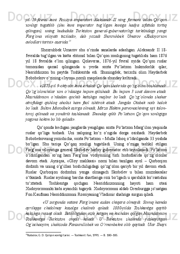 yil   19-fevral   kuni   Rossiya   imperatori   Aleksandr   II   ning   farmoni   bilan   Qo‘qon
xonligi   tugatilib   (shu   kuni   imperator   tug‘ilgan   kuniga   hadya   sifatida   tortiq
qilingan),   uning   hududida   Turkiston   general-gubernatorligi   tarkibidagi   yangi
Farg‘ona   viloyati   tuziladi»,   deb   yozadi   Shoxruhbek   Umarov   «Xudoyorxon
avlodlari tarixi» asarida. 15
                Shoxruhbek   Umarov   shu   o‘rinda   sanalarda   adashgan.  Aleksandr   II   18-
fevralda tug‘ilgan va katta ehtimol bilan Qo‘qon xonligining tugatilishi ham 1876
yil   18   fevralda   e’lon   qilingan.   Qolaversa,   1876-yil   fevral   oyida   Qo‘qon   ruslar
tomonidan   qamal   qilinganda   u   yerda   soxta   Po‘latxon   hukmdorlik   qilar,
Nasriddinxon   bu   paytda   Toshkentda   edi.   Shuningdek,   tarixchi   olim   Haydarbek
Bobobekov o‘zining «Isyon» nomli maqolasida shunday keltiradi: 
              «1875-yil 9-oktyabr kuni ertalab Qo‘qon shahrida qo‘zg‘olon boshlanadi.
Qo‘zg‘olonchilar   xon   o‘rdasiga   hujum   qilishadi.   Bu   hujum   3   soat   davom   etadi.
Nasriddinxon   o‘rdadan   qochib   ketishga   majbur   bo‘ladi.   Qo‘zg‘olonda   shahar
atrofidagi   qishloq   aholisi   ham   faol   ishtirok   etadi.   Jangda   Otabek   noib   halok
bo‘ladi. Sulton Murodbek asirga olinadi, Mirza Hakim parvonachining uyi talon-
toroj   qilinadi   va   yondirib   tashlanadi.   Shunday   qilib   Po‘latxon   Qo‘qon   xonligiga
yagona hokim bo‘lib qoladi».
               Qo‘qonda kechgan janglarda yengilgan soxta Po‘latxon Marg‘ilon yaqinida
ruslar   qo‘liga   tushadi.   Uni   xalqning   ko‘z   o‘ngida   dorga   osishadi.   Haydarbek
Bobobekovning yozishicha, soxta Po‘latxon – Mulla Ishoq o‘ldirilganda 33 yoshda
bo‘lgan.   Shu   tariqa   Qo‘qon   xonligi   tugatiladi.   Uning   o‘rniga   tashkil   etilgan
Farg‘ona viloyatiga general Skobelev harbiy gubernator etib tayinlanadi. Po‘latxon
o‘ldirilgandan   so‘ng   ham   Farg‘ona   vodiysining   turli   hududlarida   qo‘zg‘olonlar
davom   etadi.   Ayniqsa,   «Oloy   malikasi»   nomi   bilan   tanilgan   ayol   –   Qurbonjon
dodxoh va uning o‘g‘illari  boshchiligidagi qo‘zg‘olon qariyb bir  yil  davom  etadi.
Ruslar   Qurbonjon   dodxohni   yenga   olmagach   Skobelev   u   bilan   muzokaralar
o‘tkazadi. Ruslar ayolning barcha shartlariga rozi bo‘lgach u qarshilik ko‘rsatishni
to‘xtatadi.   Toshkentga   qochgan   Nasriddinxonning   hayoti   ham   otasi
Xudoyorxonniki kabi ayanchli tugaydi. Xudoyorxonni aldab Orenburgga jo‘natgan
Fon Kaufman Nasriddinxonni Rossiyaning Vladimir shahriga surgun qiladi.
                    «U   surgunda   vatani   Farg‘onani   esdan   chiqara   olmaydi.   Sovuq   hamda
ayriliqqa   chidolmay   kasalga   chalinib   qoladi.   1880-yilda   Toshkentga   qaytib
kelishga ruxsat  oladi. Betobligidan ozib ketgan va kuchdan qolgan Nasriddinxon
Toshkentga   Turkiston   orqali   keladi.   U   Turkiston   shahrida   yashayotgan
Og‘achaoyim, shahzoda Fansurullobek va O‘rmonbekni olib qaytadi. Ular Shayx
15
Kabulov, G. D. Qo‘qon xonligi tarixi. — Toshkent: Fan, 1991. — B. 180–185. 