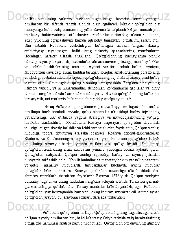 bo‘lib,   xonlikning   yakuniy   ravishda   tugatilishiga   bevosita   zamin   yaratgan
omillardan   biri   sifatida   tarixda   alohida   o‘rin   egallaydi.   Mazkur   qo‘zg‘olon   o‘z
mohiyatiga  ko‘ra   xalq   ommasining   yillar   davomida  to‘planib  kelgan   noroziligini,
markaziy   hokimiyatning   zaiflashuvini,   amaldorlar   o‘rtasidagi   o‘zaro   raqobatni,
soliq   yukining   og‘irlashuvini   hamda   iqtisodiy   tanazzulni   o‘zida   mujassam   etdi.
Shu   sababli   Po‘latxon   boshchiligida   ko‘tarilgan   harakat   birgina   shaxsiy
ambitsiyaga   tayanmagan,   balki   keng   ijtimoiy   qatlamlarning   manfaatlarini
ifodalagan   harakat   sifatida   shakllandi.   Qo‘zg‘olonning   kuchayishiga   xonlik
ichidagi   siyosiy   beqarorlik,   hukmdorlar   almashinuvining   tezligi,   mahalliy   beklar
va   qabila   boshliqlarining   mustaqil   siyosat   yuritishi   sabab   bo‘ldi.   Ayniqsa,
Xudoyorxon davridagi zulm, haddan tashqari soliqlar, amaldorlarning poraxo‘rligi
va aholiga nisbatan adolatsiz siyosat qo‘zg‘olonning avj olishida asosiy omil bo‘lib
xizmat   qildi.   Shuningdek,   qo‘zg‘olonning   kengayishida   Farg‘ona   vodiysining
ijtimoiy   tarkibi,   ya’ni   hunarmandlar,   dehqonlar,   ko‘chmanchi   qabilalar   va   diniy
ulamolarning birlashishi ham muhim rol o‘ynadi. Bu esa qo‘zg‘olonning ko‘lamini
kengaytirib, uni markaziy hukumat uchun jiddiy xavfga aylantirdi.
                      Biroq   Po‘latxon   qo‘zg‘olonining   muvaffaqiyatsiz   tugashi   bir   nechta
omillarga   borib   taqaladi.  Avvalo,   qo‘zg‘olonchilar   o‘rtasidagi   harbiy   tajribaning
yetishmasligi,   ular   o‘rtasida   yagona   strategiya   va   muvofiqlashuvning   yo‘qligi
harakatni   zaiflashtirdi.   Ikkinchidan,   Rossiya   imperiyasi   qo‘zg‘olon   davomida
vujudga kelgan siyosiy bo‘shliq va ichki tartibsizlikdan foydalanib, Qo‘qon xonligi
hududiga   tobora   chuqurroq   aralasha   boshladi.   Rossiya   general-gubernatorlari
Skobelev   va   Kaufmanning   harbiy   yurishlari   aynan   Po‘latxon   qo‘zg‘oloni   tufayli
xonlikning   siyosiy   jihatdan   yanada   zaiflashuvini   qo‘lga   kiritdi.   Shu   tariqa
qo‘zg‘olon   xonlikning   ichki   kuchlarini   yemirib   yuborgan   obraza   aylanib   qoldi.
Qo‘zg‘olon   natijasida   Qo‘qon   xonligi   iqtisodiy,   harbiy   va   siyosiy   jihatdan
nihoyatda zaiflashib qoldi. Xonlik hududlarida markaziy hokimiyat to‘liq nazoratni
yo‘qotdi,   mahalliy   hududlarda   tartibsizliklar   kuchaydi,   ayrim   hududlar
qo‘zg‘olonchilar,   ba’zisi   esa   Rossiya   qo‘shinlari   nazoratiga   o‘ta   boshladi.   Ana
shunday   murakkab   sharoitdan   foydalanib   Rossiya   1876-yilda   Qo‘qon   xonligini
butunlay   tugatdi   va   uning   hududini   Farg‘ona   viloyati   sifatida   Turkiston   general-
gubernatorligiga   qo‘shib   oldi.   Tarixiy   manbalar   ta’kidlaganidek,   agar   Po‘latxon
qo‘zg‘oloni yuz bermaganida ham xonlikning inqirozi muqarrar edi, ammo aynan
qo‘zg‘olon jarayoni bu jarayonni sezilarli darajada tezlashtirdi.
                      Po‘latxon   qo‘zg‘oloni   nafaqat   Qo‘qon   xonligining   tugatilishiga   sabab
bo‘lgan siyosiy omillardan biri, balki Markaziy Osiyo tarixida xalq harakatlarining
o‘ziga xos namunasi sifatida ham e’tirof etiladi. Qo‘zg‘olon o‘z davrining ijtimoiy 
