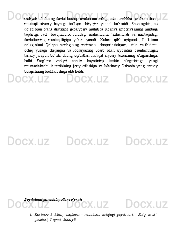 realiyati, aholining davlat boshqaruvidan noroziligi, adolatsizlikka qarshi intilishi,
mustaqil   siyosiy   hayotga   bo‘lgan   ehtiyojini   yaqqol   ko‘rsatdi.   Shuningdek,   bu
qo‘zg‘olon   o‘sha   davrning   geosiyosiy   muhitida   Rossiya   imperiyasining   mintaqa
taqdiriga   faol,   bosqinchilik   ruhidagi   aralashuvini   tezlashtirdi   va   mintaqadagi
davlatlarning   mustaqilligiga   yakun   yasadi.   Xulosa   qilib   aytganda,   Po‘latxon
qo‘zg‘oloni   Qo‘qon   xonligining   inqirozini   chuqurlashtirgan,   ichki   zaifliklarni
ochiq   yuzaga   chiqargan   va   Rossiyaning   bosib   olish   siyosatini   osonlashtirgan
tarixiy   jarayon   bo‘ldi.   Uning   oqibatlari   nafaqat   siyosiy   tuzumning   o‘zgarishiga,
balki   Farg‘ona   vodiysi   aholisi   hayotining   keskin   o‘zgarishiga,   yangi
mustamlakachilik   tartibining   joriy   etilishiga   va   Markaziy   Osiyoda   yangi   tarixiy
bosqichning boshlanishiga olib keldi.
                                 
Foydalanilgan adabiyotlar ro‘yxati
1. Karimov   I.   Milliy   mafkura   -   mamlakat   kelajagi   poydevori.   “Xalq   so`zi”
gazetasi, 7 aprel, 2000 yil. 