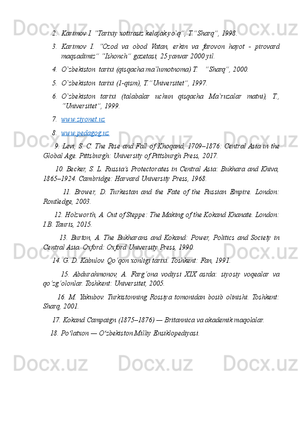 2. Karimov I. “Tarixiy xotirasiz kelajak yo`q”, T.”Sharq”, 1998.
3. Karimov   I.   “Ozod   va   obod   Vatan,   erkin   va   farovon   hayot   -   pirovard
maqsadimiz” “Ishonch” gazetasi, 25 yanvar 2000 yil.
4. O`zbekiston  tarixi (qisqacha ma`lumotnoma) T.  ”Sharq”, 2000.
5. O`zbekiston  tarixi (1-qism), T.”Universitet”, 1997.
6. O`zbekiston   tarixi   (talabalar   uchun   qisqacha   Ma`ruzalar   matni),   T.,
“Universitet”, 1999.
7. www.ziyonet.uz   
8. www.pedagog.uz   
         9. Levi, S. C. The Rise and Fall of Khoqand, 1709–1876: Central Asia in the
Global Age. Pittsburgh: University of Pittsburgh Press, 2017.
         10. Becker, S. L. Russia’s Protectorates in Central Asia: Bukhara and Khiva,
1865–1924. Cambridge: Harvard University Press, 1968.
            11.   Brower,   D.   Turkestan   and   the   Fate   of   the   Russian   Empire.   London:
Routledge, 2003.
      12. Holzworth, A. Out of Steppe: The Making of the Kokand Khanate. London:
I.B. Tauris, 2015.
            13.   Burton,  A.   The   Bukharans   and   Kokand:   Power,   Politics   and   Society   in
Central Asia. Oxford: Oxford University Press, 1990.
     14. G. D. Kabulov. Qo‘qon xonligi tarixi. Toshkent: Fan, 1991.
          15.   Abdurahmonov,   A.   Farg‘ona   vodiysi   XIX   asrda:   siyosiy   voqealar   va
qo‘zg‘olonlar. Toshkent: Universitet, 2005.
          16.   M.   Yakubov.   Turkistonning   Rossiya   tomonidan   bosib   olinishi.   Toshkent:
Sharq, 2001.
     17. Kokand Campaign (1875–1876) — Britannica va akademik maqolalar.
    18. Po latxon — O zbekiston Milliy Ensiklopediyasi.ʻ ʻ 