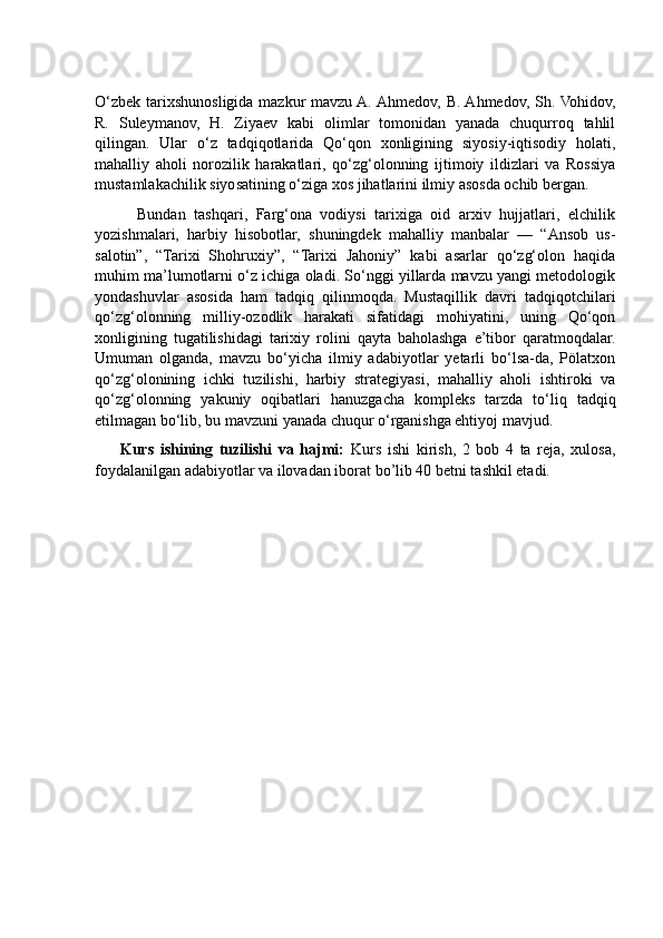 O‘zbek tarixshunosligida mazkur  mavzu A. Ahmedov, B. Ahmedov, Sh. Vohidov,
R.   Suleymanov,   H.   Ziyaev   kabi   olimlar   tomonidan   yanada   chuqurroq   tahlil
qilingan.   Ular   o‘z   tadqiqotlarida   Qo‘qon   xonligining   siyosiy-iqtisodiy   holati,
mahalliy   aholi   norozilik   harakatlari,   qo‘zg‘olonning   ijtimoiy   ildizlari   va   Rossiya
mustamlakachilik siyosatining o‘ziga xos jihatlarini ilmiy asosda ochib bergan. 
          Bundan   tashqari,   Farg‘ona   vodiysi   tarixiga   oid   arxiv   hujjatlari,   elchilik
yozishmalari,   harbiy   hisobotlar,   shuningdek   mahalliy   manbalar   —   “Ansob   us-
salotin”,   “Tarixi   Shohruxiy”,   “Tarixi   Jahoniy”   kabi   asarlar   qo‘zg‘olon   haqida
muhim ma’lumotlarni o‘z ichiga oladi. So‘nggi yillarda mavzu yangi metodologik
yondashuvlar   asosida   ham   tadqiq   qilinmoqda.   Mustaqillik   davri   tadqiqotchilari
qo‘zg‘olonning   milliy-ozodlik   harakati   sifatidagi   mohiyatini,   uning   Qo‘qon
xonligining   tugatilishidagi   tarixiy   rolini   qayta   baholashga   e’tibor   qaratmoqdalar.
Umuman   olganda,   mavzu   bo‘yicha   ilmiy   adabiyotlar   yetarli   bo‘lsa-da,   Pölatxon
qo‘zg‘olonining   ichki   tuzilishi,   harbiy   strategiyasi,   mahalliy   aholi   ishtiroki   va
qo‘zg‘olonning   yakuniy   oqibatlari   hanuzgacha   kompleks   tarzda   to‘liq   tadqiq
etilmagan bo‘lib, bu mavzuni yanada chuqur o‘rganishga ehtiyoj mavjud.
        Kurs   ishining   tuzilishi   va   hajmi:   Kurs   ishi   kirish,   2   bob   4   ta   reja,   xulosa,
foydalanilgan adabiyotlar va ilovadan iborat bo’lib 40 betni tashkil etadi. 