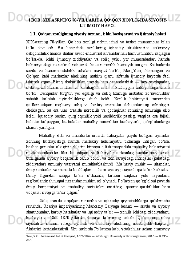 I BOB. XIX ASRNING 70-YILLARIDA QO‘QON XONLIGIDA SIYOSIY-
IJTIMOIY HAYOT
1.1. Qo‘qon xonligining siyosiy tuzumi, ichki boshqaruvi va ijtimoiy holati
XIX-asrning   70-yillari   Qo qon   xonligi   uchun   ichki   va   tashqi   muammolar   bilanʻ
to la   davr   edi.   Bu   bosqichda   xonlikning   iqtisodiy   strukturasida   an anaviy	
ʻ ʼ
dehqonchilik hamda shahar savdo-industrial an analar hali ham ustunlikni saqlagan	
ʼ
bo lsa-da,   ichki   ijtimoiy   ziddiyatlar   va   soliq   yuki,   yer   munosabatlari   hamda	
ʻ
hokimiyatdagi   suiste mol   natijasida   katta   norozilik   kuchayib   borgan.   Shaharlarda	
ʼ
savdo   va   hunarmandchilik   sohalari   mavjud   bo‘lib,   Marg ilon,   Namangan   va	
ʻ
Qo qon   kabi   markazlar   aholining   muhim   qismi   sifatida   ijtimoiy   hayotda   faol	
ʻ
ishtirok   etgan.   Biroq   shaharliklar   orasida   ham   qatlamlashish   —   boy   savdogarlar,
o‘rta   qavat   hunarmandlari   va   kambag al   sinf   —   kuchaygan   ziddiyatlarga   sabab	
ʻ
bo ldi.   Dehqonlar   turg un   yer   egaligi   va   soliq   tizimiga   nisbatan   zo ravonliklar	
ʻ ʻ ʻ
sababli   ko plab   qiyinchiliklarga   duch   keldi.   Xonlik   hokimiyati   tomonidan	
ʻ
qo llaniladigan   majburiy   soliq   va   harbiy   xizmatlar   dehqonlarning   erkinligini	
ʻ
cheklagan,   bu   esa   ular   orasida   norozilik   va   qochqinlar   sonining   oshishiga   olib
keldi.   Iqtisodiy   bosim,   qurg oqchilik   yoki   hosildorlik   pastligi   vaqtida   esa   fojiali	
ʻ
holatlar   ko‘paygan;   bu   holatlar   mahalliy   norozilikni   kuchaytirib,   qo zg olonlarga	
ʻ ʻ
sharoit yaratgan. 
              Mahalliy   elita   va   amaldorlar   orasida   fraksiyalar   paydo   bo lgan:   ayrimlar	
ʻ
xonning   kuchayishiga   hamda   markaziy   hokimiyatni   tiklashga   intilgan   bo lsa,	
ʻ
boshqa guruhlar  o‘z qiziqishlarini  himoya qilish  maqsadida mahalliy hokimiyatni
mustahkamlash tarafdori bo lishgan. Bu fraksiyalar o rtasidagi kuchlar muvozanati	
ʻ ʻ
buzilganda   siyosiy   beqarorlik   oshib   bordi,   va   xon   saroyidagi   intriqalar   (palatdagi
ziddiyatlar)   umumiy   vaziyatni   murakkablashtirdi.   Ma naviy   muhit   —   ulamolar,	
ʼ
diniy rahbarlar va mahalla boshliqlari — ham siyosiy jarayonlarga ta sir ko rsatdi.	
ʼ ʻ
Diniy   figurelar   xalqqa   ta sir   o tkazish,   tartibni   saqlash   yoki   isyonlarni	
ʼ ʻ
rag batlantirish nuqtai nazaridan muhim rol o ynadi. Po latxon qo zg oloni paytida	
ʻ ʻ ʻ ʻ ʻ
diniy   hamjamiyat   va   mahalliy   boshliqlar   orasidagi   qarama-qarshiliklar   ham
voqealar rivojiga ta sir qilgan.	
ʼ 1
 
                Xalq   orasida   tarqalgan   norozilik   va   iqtisodiy   qiyinchiliklarga   qo shimcha	
ʻ
ravishda,   Rossiya   imperiyasining   Markaziy   Osiyoga   bosimi   —   savdo   va   siyosiy
shartnomalar, harbiy harakatlar  va iqtisodiy ta sir  — xonlik ichidagi  ziddiyatlarni	
ʼ
kuchaytirdi.   1860–1870-yillarda   Rossiya   ta sirining   ortishi   Qo qonning   ichki
ʼ ʻ
siyosatida   muhim   rolega   aylandi   va   mahalliy   aholining   mustaqillik   haqidagi
fikrlarini keskinlashtirdi. Shu muhitda Po latxon kabi yetakchilar uchun ommaviy	
ʻ
1
Levi, S. C. The Rise and Fall of Khoqand, 1709–1876. — Pittsburgh: University of Pittsburgh Press, 2017. — B. 245–
247.  