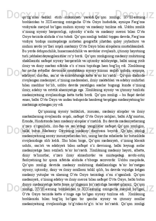 qo zg olon   tashkil   etish   imkoniyati   yaraldi.Qo qon   xonligi,   XVIII-asrningʻ ʻ ʻ
boshlaridan   to   XIX-asrning   oxirigacha   O‘rta   Osiyo   hududida,   ayniqsa   Farg‘ona
vodiysida   mavjud   bo‘lgan   muhim   siyosiy   va   madaniy   tuzilma   edi.   Ushbu   xonlik
o‘zining   siyosiy   barqarorligi,   iqtisodiy   o‘sishi   va   madaniy   merosi   bilan   O‘rta
Osiyo tarixida alohida o‘rin tutadi. Qo‘qon xonligi tashkil topgan davrda, Farg‘ona
vodiysi   boshqa   mintaqalarga   nisbatan   geografik   jihatdan   qulay   joylashuvi   va
muhim savdo yo‘llari orqali markaziy O‘rta Osiyo bilan aloqalarni mustahkamladi.
Bu yerda dehqonchilik, hunarmandchilik va savdolar rivojlanib, ijtimoiy hayotning
turli jabhalaridayangilanishlar ro‘y berdi. Qo‘qon xonligining madaniy muhitining
shakllanishi nafaqat siyosiy barqarorlik va iqtisodiy salohiyatga, balki uning yirik
ilmiy   va   diniy   markaz   sifatida   o‘z   o‘rnini   topishiga   ham   bog‘liq   edi.   Xonlikning
bir   necha   avlodlar   davomida   mustahkam   siyosiy   tizimni   saqlab   qolishi,   ayniqsa,
adabiyot,   ilm-fan,   san’at   va   arxitekturaga   katta   ta sir   ko‘rsatdi.     Qo‘qon   shahrida	
ʼ
rivojlangan madaniyat, o‘zining madrasalari, ilmiy maktablari va adabiy muhitlari
bilan   mashhur   bo‘lib,   ushbu   davrda   yaratilgan   asarlar   bugungi   kunda   o‘zining
ilmiy,   adabiy   va   estetik   ahamiyatiga   ega.   Xonlikning   siyosiy   va   ijtimoiy   tuzilishi
madaniyatning   rivojlanishiga   katta   turtki   berdi.   Qo‘qon   xonligi   –   bu   faqat   davlat
emas, balki O‘rta Osiyo va undan tashqarida hamkeng tarqalgan madaniyatning bir
markaziga aylangan joy edi. 
              Qo‘qonning   siyosiy   tashkiloti,   xususan,   madaniy   aloqalar   va   ilmiy
markazlarning rivojlanishi  orqali, nafaqat O‘rta Osiyo xalqlari, balki Afg‘oniston,
Eronda, Hindistonda ham madaniy aloqalar o‘rnatildi. Bu davrda madaniyatlarning
o‘zaro   o‘rganilishi,   ilm-fan   va   san atdagi   yangiliklar   nafaqat   Qo‘qon   xonligini,	
ʼ
balki   butun   Markaziy   Osiyoning   madaniy   dunyosini   boyitdi.   Qo‘qon   xonligi
madaniyatining asosiy xususiyatlaridan biri, uning barcha sohalarda bir butunlikda
rivojlanishiga   olib   keldi.   Shu   bilan   birga,   Qo‘qon   madaniyati,   o‘zining   klassik
uslubi,   san ati   va   adabiyati   bilan   nafaqat   o‘z   davrining,   balki   keyingi   asrlar	
ʼ
madaniyatiga   ham   sezilarli   ta sir   ko‘rsatdi.   Xonlikning   madaniy   hayoti,   albatta,	
ʼ
diniy   ta limotlar,   o‘zaro   ilmiy   almashuvlar   va   mintaqadagi   savdo-sotiq	
ʼ
faoliyatining   bir   qismi   sifatida   alohida   e tiborga   sazovordir.   Ushbu   maqolada,	
ʼ
Qo‘qon   xonligi   davrida   madaniy   muhitning   shakllanishiga   ta sir   ko‘rsatgan	
ʼ
siyosiy,   iqtisodiy,   diniy   va   ilmiy   omillarni   tahlil   qilib,   bu   davrda   vujudga   kelgan
madaniy   yutuqlar   va   ularning   O‘rta   Osiyo   tarixidagi   o‘rni   o‘rganiladi.   Qo‘qon
madaniyati, o‘zining adabiy va ilmiy merosi bilan nafaqat O‘rta Osiyo, balki butun
dunyo madaniyatiga katta hissa qo‘shganini ko‘rsatishga harakat qilamiz. Qo qon	
ʻ
xonligi,   XVIII-asrning   boshlaridan   to   XIX-asrning   oxirigacha   mavjud   bo‘lgan,
O‘rta   Osiyo   tarixida   katta   o‘ringa   ega   bo‘lgan   siyosiy   tuzilma   edi.     Xonlikning
boshlanishi   bilan   bog‘liq   bo‘lgan   bir   qancha   siyosiy   va   ijtimoiy   omillar
madaniyatning   rivojlanishiga   to‘g‘ridan-to‘g‘ri   ta sir   ko‘rsatdi.   Qo‘qon   xonligi	
ʼ 