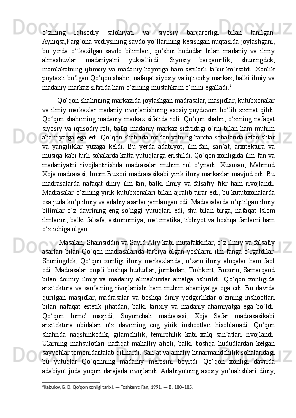 o‘zining   iqtisodiy   salohiyati   va   siyosiy   barqarorligi   bilan   tanilgan.
Ayniqsa,Farg‘ona vodiysining savdo yo‘llarining kesishgan nuqtasida joylashgani,
bu   yerda   o‘tkazilgan   savdo   bitimlari,   qo‘shni   hududlar   bilan   madaniy   va   ilmiy
almashuvlar   madaniyatni   yuksaltirdi.   Siyosiy   barqarorlik,   shuningdek,
mamlakatning ijtimoiy va  madaniy hayotiga ham  sezilarli  ta sir  ko‘rsatdi.  Xonlikʼ
poytaxti bo‘lgan Qo‘qon shahri, nafaqat siyosiy va iqtisodiy markaz, balki ilmiy va
madaniy markaz sifatida ham o‘zining mustahkam o‘rnini egalladi. 2
  
        Qo‘qon shahrining markazida joylashgan madrasalar, masjidlar, kutubxonalar
va ilmiy markazlar  madaniy rivojlanishning asosiy poydevori  bo‘lib xizmat  qildi.
Qo qon shahrining madaniy markaz sifatida roli. Qo‘qon shahri, o‘zining nafaqat	
ʻ
siyosiy  va iqtisodiy roli, balki  madaniy  markaz  sifatidagi  o‘rni  bilan ham  muhim
ahamiyatga ega edi. Qo‘qon shahrida madaniyatning barcha sohalarida izlanishlar
va   yangiliklar   yuzaga   keldi.   Bu   yerda   adabiyot,   ilm-fan,   san at,   arxitektura   va	
ʼ
musiqa kabi turli sohalarda katta yutuqlarga erishildi. Qo‘qon xonligida ilm-fan va
madaniyatni   rivojlantirishda   madrasalar   muhim   rol   o‘ynadi.   Xususan,   Mahmud
Xoja madrasasi, Imom Buxori madrasasikabi yirik ilmiy markazlar mavjud edi. Bu
madrasalarda   nafaqat   diniy   ilm-fan,   balki   ilmiy   va   falsafiy   fikr   ham   rivojlandi.
Madrasalar o‘zining yirik kutubxonalari bilan ajralib turar edi, bu kutubxonalarda
esa juda ko‘p ilmiy va adabiy asarlar jamlangan edi. Madrasalarda o‘qitilgan ilmiy
bilimlar   o‘z   davrining   eng   so‘nggi   yutuqlari   edi,   shu   bilan   birga,   nafaqat   Islom
ilmlarini, balki falsafa, astronomiya, matematika, tibbiyot va boshqa fanlarni ham
o‘z ichiga olgan. 
         Masalan, Shamsiddin va Sayid Aliy kabi mutafakkirlar, o‘z ilmiy va falsafiy
asarlari  bilan Qo‘qon madrasalarida tarbiya olgan  yoshlarni  ilm-fanga o‘rgatdilar.
Shuningdek,   Qo‘qon   xonligi   ilmiy   markazlarida,   o‘zaro   ilmiy   aloqalar   ham   faol
edi.  Madrasalar   orqali   boshqa   hududlar,  jumladan,  Toshkent,   Buxoro,   Samarqand
bilan   doimiy   ilmiy   va   madaniy   almashuvlar   amalga   oshirildi.   Qo‘qon   xonligida
arxitektura va san atning rivojlanishi  ham  muhim  ahamiyatga  ega edi. Bu  davrda	
ʼ
qurilgan   masjidlar,   madrasalar   va   boshqa   diniy   yodgorliklar   o‘zining   inshootlari
bilan   nafaqat   estetik   jihatdan,   balki   tarixiy   va   madaniy   ahamiyatga   ega   bo‘ldi.
Qo‘qon   Jome’   masjidi,   Suyunchali   madrasasi,   Xoja   Safar   madrasasikabi
arxitektura   obidalari   o‘z   davrining   eng   yirik   inshootlari   hisoblanadi.   Qo‘qon
shahrida   naqshinkorlik,   gilamchilik,   temirchilik   kabi   xalq   san atlari   rivojlandi.	
ʼ
Ularning   mahsulotlari   nafaqat   mahalliy   aholi,   balki   boshqa   hududlardan   kelgan
sayyohlar tomonidantalab qilinardi. San at va amaliy hunarmandchilik sohalaridagi	
ʼ
bu   yutuqlar   Qo‘qonning   madaniy   merosini   boyitdi.   Qo‘qon   xonligi   davrida
adabiyot   juda  yuqori   darajada   rivojlandi.  Adabiyotning  asosiy  yo‘nalishlari  diniy,
2
Kabulov, G. D. Qo‘qon xonligi tarixi. — Toshkent: Fan, 1991. — B. 180–185. 