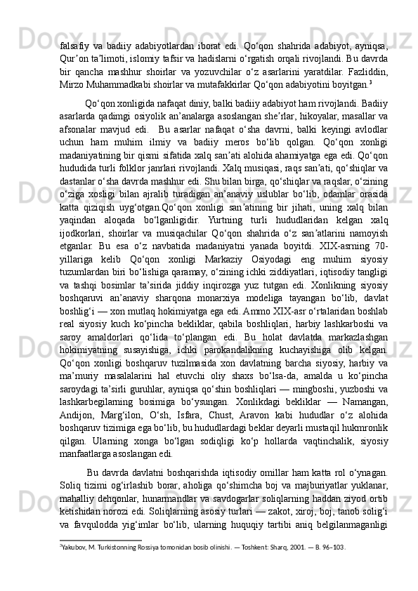 falsafiy   va   badiiy   adabiyotlardan   iborat   edi.   Qo‘qon   shahrida   adabiyot,   ayniqsa,
Qur on ta limoti, islomiy tafsir va hadislarni o‘rgatish orqali rivojlandi. Bu davrdaʼ ʼ
bir   qancha   mashhur   shoirlar   va   yozuvchilar   o‘z   asarlarini   yaratdilar.   Fazliddin,
Mirzo Muhammadkabi shoirlar va mutafakkirlar Qo‘qon adabiyotini boyitgan. 3
          Qo‘qon xonligida nafaqat diniy, balki badiiy adabiyot ham rivojlandi. Badiiy
asarlarda qadimgi osiyolik an’analarga asoslangan she rlar, hikoyalar, masallar va	
ʼ
afsonalar   mavjud   edi.     Bu   asarlar   nafaqat   o‘sha   davrni,   balki   keyingi   avlodlar
uchun   ham   muhim   ilmiy   va   badiiy   meros   bo‘lib   qolgan.   Qo‘qon   xonligi
madaniyatining bir qismi sifatida xalq san ati alohida ahamiyatga ega edi. Qo‘qon	
ʼ
hududida turli folklor janrlari rivojlandi. Xalq musiqasi, raqs san ati, qo‘shiqlar va	
ʼ
dastanlar o‘sha davrda mashhur edi. Shu bilan birga, qo‘shiqlar va raqslar, o‘zining
o‘ziga   xosligi   bilan   ajralib   turadigan   an’anaviy   uslublar   bo‘lib,   odamlar   orasida
katta   qiziqish   uyg‘otgan.Qo‘qon   xonligi   san atining   bir   jihati,   uning   xalq   bilan	
ʼ
yaqindan   aloqada   bo‘lganligidir.   Yurtning   turli   hududlaridan   kelgan   xalq
ijodkorlari,   shoirlar   va   musiqachilar   Qo‘qon   shahrida   o‘z   san atlarini   namoyish	
ʼ
etganlar.   Bu   esa   o‘z   navbatida   madaniyatni   yanada   boyitdi.   XIX-asrning   70-
yillariga   kelib   Qo‘qon   xonligi   Markaziy   Osiyodagi   eng   muhim   siyosiy
tuzumlardan biri bo‘lishiga qaramay, o‘zining ichki ziddiyatlari, iqtisodiy tangligi
va   tashqi   bosimlar   ta’sirida   jiddiy   inqirozga   yuz   tutgan   edi.   Xonlikning   siyosiy
boshqaruvi   an’anaviy   sharqona   monarxiya   modeliga   tayangan   bo‘lib,   davlat
boshlig‘i — xon mutlaq hokimiyatga ega edi. Ammo XIX-asr o‘rtalaridan boshlab
real   siyosiy   kuch   ko‘pincha   bekliklar,   qabila   boshliqlari,   harbiy   lashkarboshi   va
saroy   amaldorlari   qo‘lida   to‘plangan   edi.   Bu   holat   davlatda   markazlashgan
hokimiyatning   susayishiga,   ichki   parokandalikning   kuchayishiga   olib   kelgan.
Qo‘qon   xonligi   boshqaruv   tuzilmasida   xon   davlatning   barcha   siyosiy,   harbiy   va
ma’muriy   masalalarini   hal   etuvchi   oliy   shaxs   bo‘lsa-da,   amalda   u   ko‘pincha
saroydagi ta’sirli guruhlar, ayniqsa qo‘shin boshliqlari — mingboshi, yuzboshi va
lashkarbegilarning   bosimiga   bo‘ysungan.   Xonlikdagi   bekliklar   —   Namangan,
Andijon,   Marg‘ilon,   O‘sh,   Isfara,   Chust,   Aravon   kabi   hududlar   o‘z   alohida
boshqaruv tizimiga ega bo‘lib, bu hududlardagi beklar deyarli mustaqil hukmronlik
qilgan.   Ularning   xonga   bo‘lgan   sodiqligi   ko‘p   hollarda   vaqtinchalik,   siyosiy
manfaatlarga asoslangan edi.
               Bu davrda davlatni  boshqarishda iqtisodiy omillar  ham katta rol  o‘ynagan.
Soliq   tizimi   og‘irlashib   borar,   aholiga   qo‘shimcha   boj   va   majburiyatlar   yuklanar,
mahalliy dehqonlar, hunarmandlar va savdogarlar soliqlarning haddan ziyod ortib
ketishidan norozi edi. Soliqlarning asosiy turlari — zakot, xiroj, boj, tanob solig‘i
va   favqulodda   yig‘imlar   bo‘lib,   ularning   huquqiy   tartibi   aniq   belgilanmaganligi
3
Yakubov, M. Turkistonning Rossiya tomonidan bosib olinishi. — Toshkent: Sharq, 2001. — B. 96–103. 