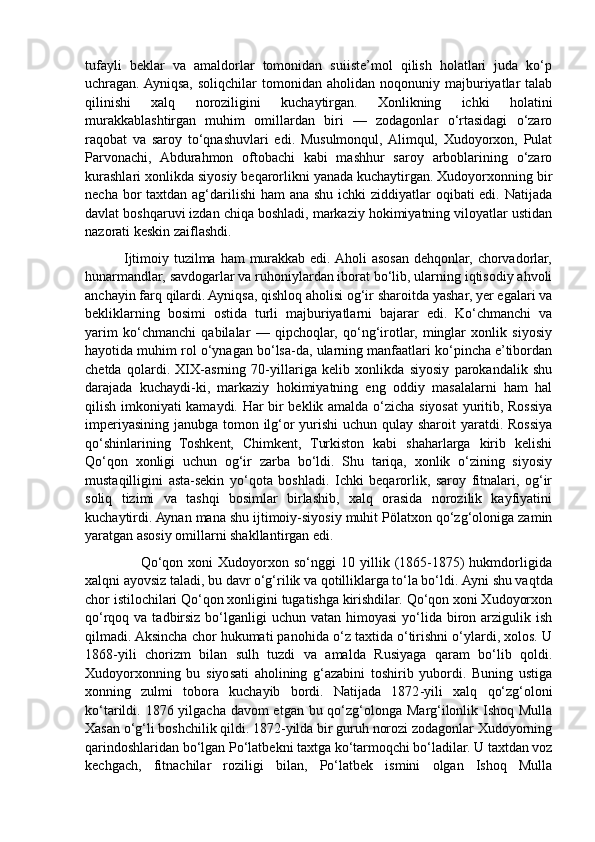 tufayli   beklar   va   amaldorlar   tomonidan   suiiste’mol   qilish   holatlari   juda   ko‘p
uchragan. Ayniqsa,   soliqchilar  tomonidan  aholidan  noqonuniy  majburiyatlar  talab
qilinishi   xalq   noroziligini   kuchaytirgan.   Xonlikning   ichki   holatini
murakkablashtirgan   muhim   omillardan   biri   —   zodagonlar   o‘rtasidagi   o‘zaro
raqobat   va   saroy   to‘qnashuvlari   edi.   Musulmonqul,  Alimqul,   Xudoyorxon,   Pulat
Parvonachi,   Abdurahmon   oftobachi   kabi   mashhur   saroy   arboblarining   o‘zaro
kurashlari xonlikda siyosiy beqarorlikni yanada kuchaytirgan. Xudoyorxonning bir
necha bor  taxtdan ag‘darilishi  ham ana shu ichki  ziddiyatlar  oqibati edi. Natijada
davlat boshqaruvi izdan chiqa boshladi, markaziy hokimiyatning viloyatlar ustidan
nazorati keskin zaiflashdi.
               Ijtimoiy tuzilma ham  murakkab edi. Aholi asosan dehqonlar, chorvadorlar,
hunarmandlar, savdogarlar va ruhoniylardan iborat bo‘lib, ularning iqtisodiy ahvoli
anchayin farq qilardi. Ayniqsa, qishloq aholisi og‘ir sharoitda yashar, yer egalari va
bekliklarning   bosimi   ostida   turli   majburiyatlarni   bajarar   edi.   Ko‘chmanchi   va
yarim   ko‘chmanchi   qabilalar   —   qipchoqlar,   qo‘ng‘irotlar,   minglar   xonlik   siyosiy
hayotida muhim rol o‘ynagan bo‘lsa-da, ularning manfaatlari ko‘pincha e’tibordan
chetda   qolardi.   XIX-asrning   70-yillariga   kelib   xonlikda   siyosiy   parokandalik   shu
darajada   kuchaydi-ki,   markaziy   hokimiyatning   eng   oddiy   masalalarni   ham   hal
qilish imkoniyati kamaydi. Har bir beklik amalda o‘zicha siyosat  yuritib, Rossiya
imperiyasining janubga tomon ilg‘or yurishi  uchun qulay sharoit  yaratdi. Rossiya
qo‘shinlarining   Toshkent,   Chimkent,   Turkiston   kabi   shaharlarga   kirib   kelishi
Qo‘qon   xonligi   uchun   og‘ir   zarba   bo‘ldi.   Shu   tariqa,   xonlik   o‘zining   siyosiy
mustaqilligini   asta-sekin   yo‘qota   boshladi.   Ichki   beqarorlik,   saroy   fitnalari,   og‘ir
soliq   tizimi   va   tashqi   bosimlar   birlashib,   xalq   orasida   norozilik   kayfiyatini
kuchaytirdi. Aynan mana shu ijtimoiy-siyosiy muhit Pölatxon qo‘zg‘oloniga zamin
yaratgan asosiy omillarni shakllantirgan edi.
                      Qo‘qon  xoni   Xudoyorxon  so‘nggi   10  yillik  (1865-1875)   hukmdorligida
xalqni ayovsiz taladi, bu davr o‘g‘rilik va qotilliklarga to‘la bo‘ldi.  Ayni shu vaqtda
chor istilochilari Qo‘qon xonligini tugatishga kirishdilar. Qo‘qon xoni Xudoyorxon
qo‘rqoq va tadbirsiz bo‘lganligi  uchun vatan himoyasi  yo‘lida biron arzigulik ish
qilmadi. Aksincha chor hukumati panohida o‘z taxtida o‘tirishni o‘ylardi, xolos. U
1868 - yili   chorizm   bilan   sulh   tuzdi   va   amalda   Rusiyaga   qaram   bo‘lib   qoldi.
Xudoyorxonning   bu   siyosati   aholining   g‘azabini   toshirib   yubordi.   Buning   ustiga
xonning   zulmi   tobora   kuchayib   bordi.   Natijada   1872 - yili   xalq   qo‘zg‘oloni
ko‘tarildi. 1876 yilgacha davom etgan bu qo‘zg‘olonga Marg‘ilonlik Ishoq Mulla
Xasan o‘g‘li boshchilik qildi. 1872-yilda bir guruh norozi zodagonlar Xudoyorning
qarindoshlaridan bo‘lgan Po‘latbekni taxtga ko‘tarmoqchi bo‘ladilar. U taxtdan voz
kechgach,   fitnachilar   roziligi   bilan,   Po‘latbek   ismini   olgan   Ishoq   Mulla 