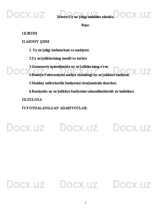 Mavzu: Uy xo’jaligi tashkilot sifatida.
Reja:
I.KIRISH
II.ASOSIY QISM
1.   Uy xo'jaligi tushunchasi va mohiyati.
2.Uy xo'jaliklarining tasnifi va turlari
3.Zamonaviy iqtisodiyotda uy xo'jaliklarining o'rni.
4.Rossiya Federatsiyasi moliya tizimidagi uy xo'jaliklari moliyasi.
5.Maishiy tadbirkorlik faoliyatini rivojlantirish shartlari.
6.Rossiyada uy xo'jaliklari faoliyatini takomillashtirish yo'nalishlari.
III.XULOSA
IV.FOYDALANILGAN ADABIYOTLAR.
1 