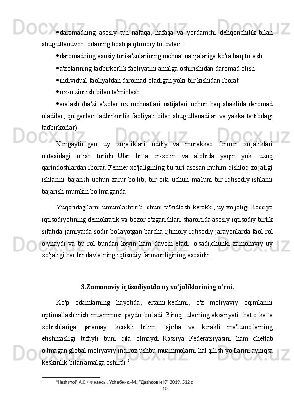  daromadning   asosiy   turi-nafaqa,   nafaqa   va   yordamchi   dehqonchilik   bilan
shug'ullanuvchi oilaning boshqa ijtimoiy to'lovlari.
 daromadning asosiy turi-a'zolarining mehnat natijalariga ko'ra haq to'lash
 a'zolarining tadbirkorlik faoliyatini amalga oshirishidan daromad olish
 individual faoliyatdan daromad oladigan yoki bir kishidan iborat
 o'z-o'zini ish bilan ta'minlash
 aralash   (ba'zi   a'zolar   o'z   mehnatlari   natijalari   uchun   haq   shaklida   daromad
oladilar, qolganlari tadbirkorlik faoliyati bilan shug'ullanadilar va yakka tartibdagi
tadbirkorlar)
Kengaytirilgan   uy   xo'jaliklari   oddiy   va   murakkab   fermer   xo'jaliklari
o'rtasidagi   o'tish   turidir.   Ular   bitta   er-xotin   va   alohida   yaqin   yoki   uzoq
qarindoshlardan iborat.   Fermer xo'jaligining bu turi asosan muhim qishloq xo'jaligi
ishlarini   bajarish   uchun   zarur   bo'lib,   bir   oila   uchun   ma'lum   bir   iqtisodiy   ishlarni
bajarish mumkin bo'lmaganda.
Yuqoridagilarni umumlashtirib, shuni ta'kidlash kerakki, uy xo'jaligi Rossiya
iqtisodiyotining demokratik va bozor o'zgarishlari sharoitida asosiy iqtisodiy birlik
sifatida jamiyatda sodir bo'layotgan barcha ijtimoiy-iqtisodiy jarayonlarda faol rol
o'ynaydi   va   bu   rol   bundan   keyin   ham   davom   etadi.   o'sadi,chunki   zamonaviy   uy
xo'jaligi har bir davlatning iqtisodiy farovonligining asosidir.
3.Zamonaviy iqtisodiyotda uy xo'jaliklarining o'rni.
Ko'p   odamlarning   hayotida,   ertami-kechmi,   o'z   moliyaviy   oqimlarini
optimallashtirish   muammosi   paydo   bo'ladi.   Biroq,   ularning   aksariyati,   hatto   katta
xohishlariga   qaramay,   kerakli   bilim,   tajriba   va   kerakli   ma'lumotlarning
etishmasligi   tufayli   buni   qila   olmaydi.   Rossiya   Federatsiyasini   ham   chetlab
o'tmagan global moliyaviy inqiroz ushbu muammolarni hal qilish yo'llarini ayniqsa
keskinlik bilan amalga oshirdi. 6
6
Неshитой А.С. Финансы. Уchебник.-М.:”Даshков и К”, 2019. 512 с
10 