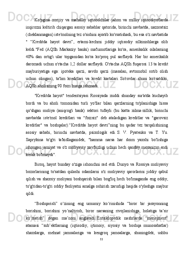 Ko'pgina   xorijiy   va   mahalliy   iqtisodchilar   jahon   va   milliy   iqtisodiyotlarda
inqirozni keltirib chiqargan asosiy sabablar qatorida, birinchi navbatda, nazoratsiz
(cheklanmagan) iste'molning tez o'sishini ajratib ko'rsatishadi, bu esa o'z navbatida
"   “Kreditda   hayot   davri”,   ertami-kechmi   jiddiy   iqtisodiy   silkinishlarga   olib
keldi."Fed   (AQSh   Markaziy   banki)   ma'lumotlariga   ko'ra,   amerikalik   oilalarning
40%   dan   ortig'i   ular   topganidan   ko'ra   ko'proq   pul   sarflaydi.   Har   bir   amerikalik
daromadi uchun o'rtacha 1,2 dollar sarflaydi.   O'rtacha AQSh fuqarosi 13 ta kredit
majburiyatiga   ega:   ipoteka   qarzi,   savdo   qarzi   (masalan,   avtomobil   sotib   olish
uchun   olingan),   ta'lim   kreditlari   va   kredit   kartalari.   So'rovlar   shuni   ko'rsatdiki,
AQSh aholisining 90 foizi bunga ishonadi
"Kreditda   hayot"   tendentsiyasi   Rossiyada   xuddi   shunday   sur'atda   kuchayib
bordi   va   bu   aholi   tomonidan   turli   yo'llar   bilan   qarzlarning   to'planishiga   hissa
qo'shgan   moliya   (aniqrog'i   bank)   sektori   tufayli   (bu   katta   xilma-xillik,   birinchi
navbatda   iste'mol   kreditlari   va   "foizsiz"   deb   ataladigan   kreditlar   va   "garovsiz
kreditlar"   va   boshqalar).“Kreditda   hayot   davri”ning   bu   qadar   tez   tarqalishining
asosiy   sababi,   birinchi   navbatda,   psixologik   edi.   S.   V.   Pyatenko   va   T.   Yu.
Saprykina   to'g'ri   ta'kidlaganidek,   "hamma   narsa   har   doim   yaxshi   bo'lishiga
ishongan jamiyat va o'z moliyaviy xavfsizligi uchun hech qanday mexanizm endi
kerak bo'lmaydi".
Biroq,   hayot   bunday   o'ziga   ishonchni   rad   etdi.   Dunyo   va   Rossiya   moliyaviy
bozorlarining   to'satdan   qulashi   odamlarni   o'z   moliyaviy   qarorlarini   jiddiy   qabul
qilish   va   shaxsiy   moliyani   boshqarish   bilan   bog'liq   hech   bo'lmaganda   eng   oddiy,
to'g'ridan-to'g'ri oddiy faoliyatni amalga oshirish zarurligi haqida o'ylashga majbur
qildi.
“Boshqarish”   o zining   eng   umumiy   ko rinishida   “biror   bir   jarayonningʻ ʻ
borishini,   borishini   yo naltirish,   biror   narsaning   rivojlanishiga,   holatiga   ta sir	
ʻ ʼ
ko rsatish”   degan   ma noni   anglatadi.	
ʻ ʼ   Entsiklopedik   nashrlarda   “menejment”
atamasi   “sub’ektlarning   (iqtisodiy,   ijtimoiy,   siyosiy   va   boshqa   munosabatlar)
shaxslarga,   mehnat   jamoalariga   va   kengroq   jamoalarga,   shuningdek,   ushbu
11 