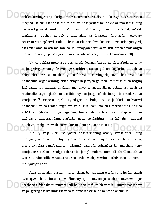 sub’ektlarning   maqsadlariga   erishish   uchun   iqtisodiy   ob’ektlarga   ongli   ravishda
maqsadli ta’siri sifatida talqin etiladi. va boshqariladigan ob'ektlar rivojlanishining
barqarorligi   va   dinamikligini   ta'minlaydi".   Moliyaviy   menejment-"davlat,   xo'jalik
tuzilmalari,   boshqa   xo'jalik   birlashmalari   va   fuqarolar   darajasida   moliyaviy
resurslar mablag'larini shakllantirish va ulardan foydalanishni boshqarish jarayoni,
agar   ular   amalga   oshiradigan   bo'lsa.   muayyan   texnika   va   usullardan   foydalangan
holda moliyaviy operatsiyalarni amalga oshirish,-deydi C G. Chuvakova [30].
Uy xo'jaliklari moliyasini boshqarish deganda biz uy xo'jaligi a'zolarining uy
xo'jaligining   umumiy   farovonligini   oshirish   uchun   pul   mablag'larini   kiritish   va
chiqarishni   tartibga   solish   bo'yicha   faoliyati,   shuningdek,   davlat   hokimiyati   va
boshqaruvi   organlarining  ishlab   chiqarish   jarayoniga  ta'sir  ko'rsatish  bilan  bog'liq
faoliyatini   tushunamiz.   davlatda   moliyaviy   munosabatlarni   optimallashtirish   va
ratsionalizatsiya   qilish   maqsadida   uy   xo'jaligi   a'zolarining   daromadlari   va
xarajatlari.   Boshqacha   qilib   aytadigan   bo'lsak,   uy   xo'jaliklari   moliyasini
boshqarish-bu   to'g'ridan-to'g'ri   uy   xo'jaligida   ham,   xo'jalik   faoliyatining   boshqa
sub'ektlari   (davlat   moliya   organlari,   bozor   ishtirokchilari   va   boshqalar)   bilan
moliyaviy   munosabatlarni   rag'batlantirish,   rejalashtirish,   tashkil   etish,   nazorat
qilish va amalga oshirish jarayonlari to'plamidir. va boshqalar).
Biz   uy   xo'jaliklari   moliyasini   boshqarishning   asosiy   vazifalarini   uning
moliyaviy salohiyatini  to'liq ro'yobga chiqarish va bosqichma-bosqich oshirishda,
uning   aktivlari   rentabelligini   maksimal   darajada   oshirishni   ta'minlashda,   joriy
xarajatlarni   oqilona   amalga   oshirishda,   jamg'armalarni   samarali   shakllantirish   va
ularni   keyinchalik   investitsiyalarga   aylantirish,   minimallashtirishda   ko'ramiz.
moliyaviy risklar.
Albatta,   amalda   barcha   muammolarni   bir   vaqtning   o'zida   va   to'liq   hal   qilish
juda   qiyin,   hatto   imkonsizdir.   Shunday   qilib,   murosaga   erishish   mumkin,   agar
barcha vazifalar tizimi muvozanatli bo'lsa va ma'lum bir vaqtda ustuvor maqsad uy
xo'jaligining asosiy strategik va taktik maqsadlari bilan muvofiqlashtirilsa.
12 