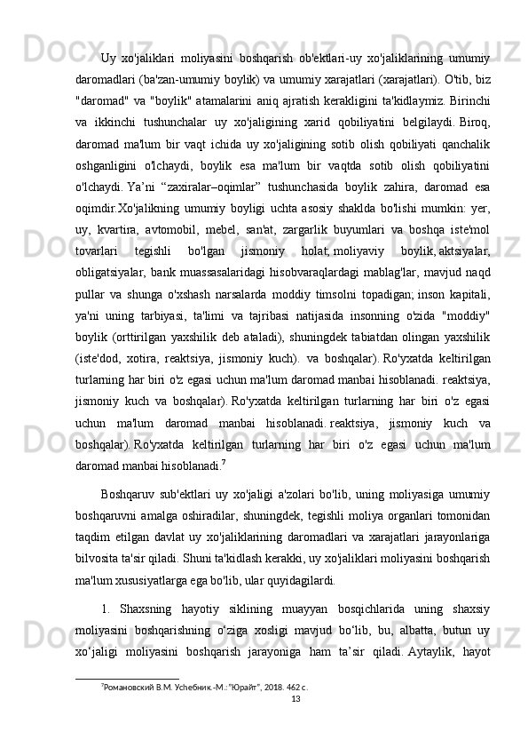 Uy   xo'jaliklari   moliyasini   boshqarish   ob'ektlari-uy   xo'jaliklarining   umumiy
daromadlari (ba'zan-umumiy boylik) va umumiy xarajatlari (xarajatlari).   O'tib, biz
"daromad"   va   "boylik"   atamalarini   aniq   ajratish   kerakligini   ta'kidlaymiz.   Birinchi
va   ikkinchi   tushunchalar   uy   xo'jaligining   xarid   qobiliyatini   belgilaydi.   Biroq,
daromad   ma'lum   bir   vaqt   ichida   uy   xo'jaligining   sotib   olish   qobiliyati   qanchalik
oshganligini   o'lchaydi,   boylik   esa   ma'lum   bir   vaqtda   sotib   olish   qobiliyatini
o'lchaydi.   Ya’ni   “zaxiralar–oqimlar”   tushunchasida   boylik   zahira,   daromad   esa
oqimdir.Xo'jalikning   umumiy   boyligi   uchta   asosiy   shaklda   bo'lishi   mumkin:   yer,
uy,   kvartira,   avtomobil,   mebel,   san'at,   zargarlik   buyumlari   va   boshqa   iste'mol
tovarlari   tegishli   bo'lgan   jismoniy   holat;   moliyaviy   boylik,   aktsiyalar,
obligatsiyalar,   bank   muassasalaridagi   hisobvaraqlardagi   mablag'lar,   mavjud   naqd
pullar   va   shunga   o'xshash   narsalarda   moddiy   timsolni   topadigan;   inson   kapitali,
ya'ni   uning   tarbiyasi,   ta'limi   va   tajribasi   natijasida   insonning   o'zida   "moddiy"
boylik   (orttirilgan   yaxshilik   deb   ataladi),   shuningdek   tabiatdan   olingan   yaxshilik
(iste'dod,   xotira,   reaktsiya,   jismoniy   kuch).   va   boshqalar).   Ro'yxatda   keltirilgan
turlarning har biri o'z egasi uchun ma'lum daromad manbai hisoblanadi.   reaktsiya,
jismoniy   kuch   va   boshqalar).   Ro'yxatda   keltirilgan   turlarning   har   biri   o'z   egasi
uchun   ma'lum   daromad   manbai   hisoblanadi.   reaktsiya,   jismoniy   kuch   va
boshqalar).   Ro'yxatda   keltirilgan   turlarning   har   biri   o'z   egasi   uchun   ma'lum
daromad manbai hisoblanadi. 7
Boshqaruv   sub'ektlari   uy   xo'jaligi   a'zolari   bo'lib,   uning   moliyasiga   umumiy
boshqaruvni   amalga   oshiradilar,   shuningdek,   tegishli   moliya   organlari   tomonidan
taqdim   etilgan   davlat   uy   xo'jaliklarining   daromadlari   va   xarajatlari   jarayonlariga
bilvosita ta'sir qiladi.   Shuni ta'kidlash kerakki, uy xo'jaliklari moliyasini boshqarish
ma'lum xususiyatlarga ega bo'lib, ular quyidagilardi.
1.   Shaxsning   hayotiy   siklining   muayyan   bosqichlarida   uning   shaxsiy
moliyasini   boshqarishning   o‘ziga   xosligi   mavjud   bo‘lib,   bu,   albatta,   butun   uy
xo‘jaligi   moliyasini   boshqarish   jarayoniga   ham   ta’sir   qiladi.   Aytaylik,   hayot
7
Романовский В.М. Уchебник.-М.:”Юрайт”, 2018. 462 с.
13 