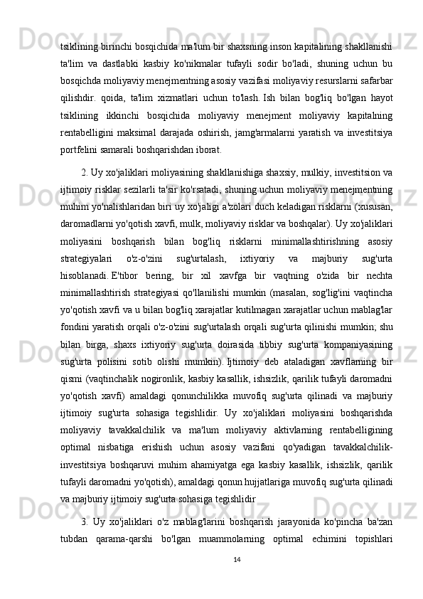 tsiklining birinchi bosqichida ma'lum bir shaxsning inson kapitalining shakllanishi
ta'lim   va   dastlabki   kasbiy   ko'nikmalar   tufayli   sodir   bo'ladi,   shuning   uchun   bu
bosqichda moliyaviy menejmentning asosiy vazifasi moliyaviy resurslarni safarbar
qilishdir.   qoida,   ta'lim   xizmatlari   uchun   to'lash.   Ish   bilan   bog'liq   bo'lgan   hayot
tsiklining   ikkinchi   bosqichida   moliyaviy   menejment   moliyaviy   kapitalning
rentabelligini   maksimal   darajada   oshirish,   jamg'armalarni   yaratish   va   investitsiya
portfelini samarali boshqarishdan iborat.
2. Uy xo'jaliklari moliyasining shakllanishiga shaxsiy, mulkiy, investitsion va
ijtimoiy risklar sezilarli ta'sir ko'rsatadi, shuning uchun moliyaviy menejmentning
muhim yo'nalishlaridan biri uy xo'jaligi a'zolari duch keladigan risklarni (xususan,
daromadlarni yo'qotish xavfi, mulk, moliyaviy risklar va boshqalar).   Uy xo'jaliklari
moliyasini   boshqarish   bilan   bog'liq   risklarni   minimallashtirishning   asosiy
strategiyalari   o'z-o'zini   sug'urtalash,   ixtiyoriy   va   majburiy   sug'urta
hisoblanadi.   E'tibor   bering,   bir   xil   xavfga   bir   vaqtning   o'zida   bir   nechta
minimallashtirish   strategiyasi   qo'llanilishi   mumkin   (masalan,   sog'lig'ini   vaqtincha
yo'qotish xavfi va u bilan bog'liq xarajatlar kutilmagan xarajatlar uchun mablag'lar
fondini yaratish orqali o'z-o'zini sug'urtalash orqali sug'urta qilinishi mumkin;   shu
bilan   birga,   shaxs   ixtiyoriy   sug'urta   doirasida   tibbiy   sug'urta   kompaniyasining
sug'urta   polisini   sotib   olishi   mumkin).   Ijtimoiy   deb   ataladigan   xavflarning   bir
qismi (vaqtinchalik nogironlik, kasbiy kasallik, ishsizlik, qarilik tufayli daromadni
yo'qotish   xavfi)   amaldagi   qonunchilikka   muvofiq   sug'urta   qilinadi   va   majburiy
ijtimoiy   sug'urta   sohasiga   tegishlidir.   Uy   xo'jaliklari   moliyasini   boshqarishda
moliyaviy   tavakkalchilik   va   ma'lum   moliyaviy   aktivlarning   rentabelligining
optimal   nisbatiga   erishish   uchun   asosiy   vazifani   qo'yadigan   tavakkalchilik-
investitsiya   boshqaruvi   muhim   ahamiyatga   ega   kasbiy   kasallik,   ishsizlik,   qarilik
tufayli daromadni yo'qotish), amaldagi qonun hujjatlariga muvofiq sug'urta qilinadi
va majburiy ijtimoiy sug'urta sohasiga tegishlidir 
3.   Uy   xo'jaliklari   o'z   mablag'larini   boshqarish   jarayonida   ko'pincha   ba'zan
tubdan   qarama-qarshi   bo'lgan   muammolarning   optimal   echimini   topishlari
14 