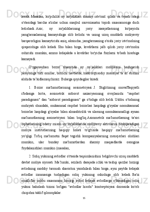kerak.   Masalan,   ko'pchilik   uy   xo'jaliklari   doimiy   iste'mol   qilish   va   tejash   istagi
o'rtasidagi   barcha   a'zolar   uchun   maqbul   muvozanatni   topish   muammosiga   duch
kelishadi.   Axir,   uy   xo'jaliklarining   joriy   xarajatlarining   ko'payishi
jamg'armalarning   kamayishiga   olib   kelishi   va   uning   uzoq   muddatli   moliyaviy
barqarorligini kamaytirishi aniq;   aksincha, jamg'armaning o'sishi joriy iste'molning
qisqarishiga   olib   keladi.   Shu   bilan   birga,   kreditlarni   jalb   qilish   joriy   iste'molni
oshirishi   mumkin,   ammo   kelajakda   u   kreditlar   bo'yicha   foizlarni   to'lash   hisobiga
kamayadi.
O‘zgaruvchan   bozor   sharoitida   uy   xo‘jaliklari   moliyasini   boshqarish
jarayoniga turli omillar, birinchi navbatda, makroiqtisodiy xususiyat ta’sir etishini
alohida ta’kidlamoqchimiz.   Bularga quyidagilar kiradi:
1.   Bozor   ma'lumotlarining   assimetriyasi.   J.   Stiglitzning   muvaffaqiyatli
ifodasiga   ko'ra,   assimetrik   axborot   nazariyasining   rivojlanishi   "raqobat
paradigmasi"   dan   "axborot   paradigmasi"   ga   o'tishga   olib   keldi.   Ushbu   o'tishning
mohiyati   shundaki,   mukammal   raqobat   bozorlari   haqidagi   g'oyalar   nomukammal
bozorlar   haqidagi   g'oyalar   bilan  almashtirildi   va  ularning   nomukammalligi   aynan
ma'lumotlarning   assimetriyasi   bilan   bog'liq.Asimmetrik   ma'lumotlarning   ta'siri
oqibatlarining   odatiy   misoli-uy   xo'jaliklarida   moliyaviy   aktivlarini   boshqaradigan
moliya   institutlarining   haqiqiy   holati   to'g'risida   haqiqiy   ma'lumotlarning
yo'qligi.   To'liq   ma'lumotni   faqat   tegishli   kompaniyalarning   menejerlari   olishlari
mumkin,   ular   bunday   ma'lumotlardan   shaxsiy   maqsadlarda   osongina
foydalanishlari mumkin (masalan,
2. Soliq yukining avlodlar o'rtasida taqsimlanishini belgilovchi uzoq muddatli
davlat moliya siyosati.   Ma’lumki, sezilarli darajada ichki va tashqi qarzlar hozirgi
avlodning   moddiy   turmush   sharoitini   yaxshilash   bilan   birga,   ayni   paytda   kelajak
avlodlar   zimmasiga   tushadigan   soliq   yukining   oshishiga   olib   keladi.   Ba'zi
mualliflar   ushbu   muammoni   hozirgi   avlod   kelajak   avlodlarga   o'tkazadigan   soliq
yukini   baholash   tizimi   bo'lgan   "avlodlar   hisobi"   kontseptsiyasi   doirasida   ko'rib
chiqishni taklif qilmoqdalar.
15