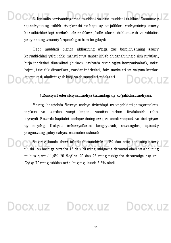 3. Iqtisodiy vaziyatning uzoq muddatli va o'rta muddatli tsikllari.   Zamonaviy
iqtisodiyotning   tsiklik   rivojlanishi   nafaqat   uy   xo'jaliklari   moliyasining   asosiy
ko'rsatkichlaridagi   sezilarli   tebranishlarni,   balki   ularni   shakllantirish   va   ishlatish
jarayonining umumiy beqarorligini ham belgilaydi.
Uzoq   muddatli   biznes   sikllarining   o'ziga   xos   bosqichlarining   asosiy
ko'rsatkichlari yalpi ichki mahsulot va sanoat ishlab chiqarishining o'sish sur'atlari,
birja   indekslari   dinamikasi   (birinchi   navbatda   texnologiya   kompaniyalari),   sotish
hajmi,   ishsizlik   dinamikasi,   narxlar   indekslari,   foiz   stavkalari   va   valyuta   kurslari
dinamikasi; aholining ish haqi va daromadlari indekslari.
4.Rossiya Federatsiyasi moliya tizimidagi uy xo'jaliklari moliyasi.
Hozirgi   bosqichda   Rossiya   moliya   tizimidagi   uy   xo'jaliklari   jamg'armalarni
to'plash   va   ulardan   yangi   kapital   yaratish   uchun   foydalanish   rolini
o'ynaydi.   Bozorda kapitalni boshqarishning aniq va asosli  maqsadi  va strategiyasi
uy   xo'jaligi   faoliyati   imkoniyatlarini   kengaytiradi,   shuningdek,   iqtisodiy
prognozning ijobiy natijasi ehtimolini oshiradi.
Bugungi   kunda   shuni   ta'kidlash   mumkinki,   13%   dan   ortiq   aholining   asosiy
ulushi jon boshiga o'rtacha 15 dan 20 ming rublgacha daromad oladi va aholining
muhim   qismi-11,6%   2019-yilda   20   dan   25   ming   rublgacha   daromadga   ega   edi.
Oyiga 70 ming rubldan ortiq.   bugungi kunda 8,3% oladi.
16 