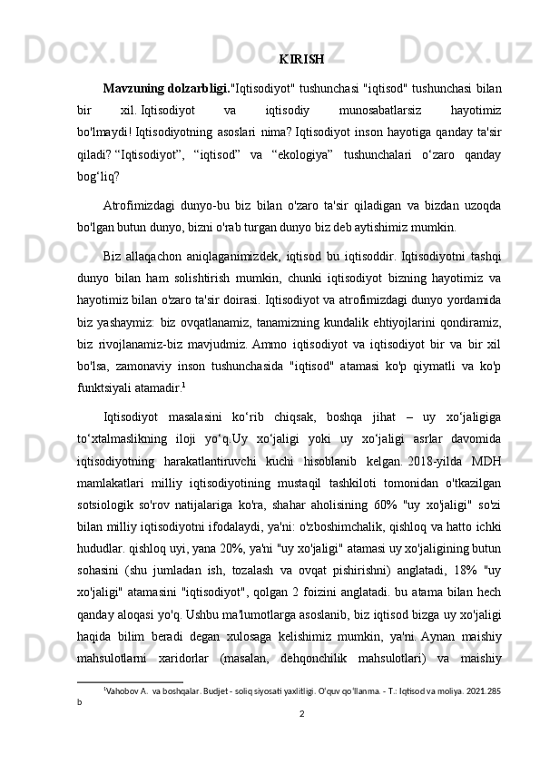 KIRISH
Mavzuning dolzarbligi. "Iqtisodiyot" tushunchasi "iqtisod" tushunchasi bilan
bir   xil.   Iqtisodiyot   va   iqtisodiy   munosabatlarsiz   hayotimiz
bo'lmaydi!   Iqtisodiyotning   asoslari   nima?   Iqtisodiyot   inson   hayotiga   qanday   ta'sir
qiladi?   “Iqtisodiyot”,   “iqtisod”   va   “ekologiya”   tushunchalari   o‘zaro   qanday
bog‘liq?
Atrofimizdagi   dunyo-bu   biz   bilan   o'zaro   ta'sir   qiladigan   va   bizdan   uzoqda
bo'lgan butun dunyo, bizni o'rab turgan dunyo biz deb aytishimiz mumkin.
Biz   allaqachon   aniqlaganimizdek,   iqtisod   bu   iqtisoddir.   Iqtisodiyotni   tashqi
dunyo   bilan   ham   solishtirish   mumkin,   chunki   iqtisodiyot   bizning   hayotimiz   va
hayotimiz bilan o'zaro ta'sir doirasi.   Iqtisodiyot va atrofimizdagi dunyo yordamida
biz   yashaymiz:   biz   ovqatlanamiz,   tanamizning   kundalik   ehtiyojlarini   qondiramiz,
biz   rivojlanamiz-biz   mavjudmiz.   Ammo   iqtisodiyot   va   iqtisodiyot   bir   va   bir   xil
bo'lsa,   zamonaviy   inson   tushunchasida   "iqtisod"   atamasi   ko'p   qiymatli   va   ko'p
funktsiyali atamadir. 1
Iqtisodiyot   masalasini   ko‘rib   chiqsak,   boshqa   jihat   –   uy   xo‘jaligiga
to‘xtalmaslikning   iloji   yo‘q.Uy   xo‘jaligi   yoki   uy   xo‘jaligi   asrlar   davomida
iqtisodiyotning   harakatlantiruvchi   kuchi   hisoblanib   kelgan.   2018-yilda   MDH
mamlakatlari   milliy   iqtisodiyotining   mustaqil   tashkiloti   tomonidan   o'tkazilgan
sotsiologik   so'rov   natijalariga   ko'ra,   shahar   aholisining   60%   "uy   xo'jaligi"   so'zi
bilan milliy iqtisodiyotni ifodalaydi, ya'ni: o'zboshimchalik, qishloq va hatto ichki
hududlar. qishloq uyi, yana 20%, ya'ni "uy xo'jaligi" atamasi uy xo'jaligining butun
sohasini   (shu   jumladan   ish,   tozalash   va   ovqat   pishirishni)   anglatadi,   18%   "uy
xo'jaligi"  atamasini   "iqtisodiyot",  qolgan 2  foizini   anglatadi. bu  atama  bilan hech
qanday aloqasi yo'q.   Ushbu ma'lumotlarga asoslanib, biz iqtisod bizga uy xo'jaligi
haqida   bilim   beradi   degan   xulosaga   kelishimiz   mumkin,   ya'ni.   Aynan   maishiy
mahsulotlarni   xaridorlar   (masalan,   dehqonchilik   mahsulotlari)   va   maishiy
1
Vahobov A.  va boshqalar. Budjet - soliq siyosati yaxlitligi. O‘quv qo‘llanma. - T.: Iqtisod va moliya. 2021.285
b
2 