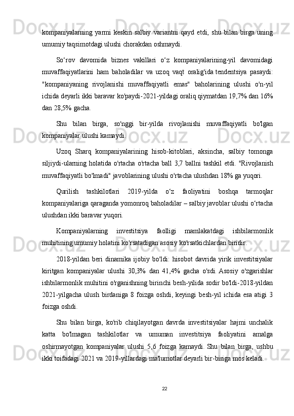 kompaniyalarning   yarmi   keskin   salbiy   variantni   qayd   etdi,   shu   bilan   birga   uning
umumiy taqsimotdagi ulushi chorakdan oshmaydi.
So‘rov   davomida   biznes   vakillari   o‘z   kompaniyalarining-yil   davomidagi
muvaffaqiyatlarini   ham   baholadilar   va   uzoq   vaqt   oralig'ida   tendentsiya   pasaydi:
"kompaniyaning   rivojlanishi   muvaffaqiyatli   emas"   baholarining   ulushi   o'n-yil
ichida deyarli ikki baravar ko'paydi-2021-yildagi oraliq qiymatdan 19,7% dan 16%
dan 28,5% gacha.
Shu   bilan   birga,   so'nggi   bir-yilda   rivojlanishi   muvaffaqiyatli   bo'lgan
kompaniyalar ulushi kamaydi.
Uzoq   Sharq   kompaniyalarining   hisob-kitoblari,   aksincha,   salbiy   tomonga
siljiydi-ularning holatida o'rtacha o'rtacha ball 3,7 ballni tashkil  etdi.   "Rivojlanish
muvaffaqiyatli bo'lmadi" javoblarining ulushi o'rtacha ulushdan 18% ga yuqori.
Qurilish   tashkilotlari   2019-yilda   o‘z   faoliyatini   boshqa   tarmoqlar
kompaniyalariga qaraganda yomonroq baholadilar – salbiy javoblar ulushi o‘rtacha
ulushdan ikki baravar yuqori.
Kompaniyalarning   investitsiya   faolligi   mamlakatdagi   ishbilarmonlik
muhitining umumiy holatini ko'rsatadigan asosiy ko'rsatkichlardan biridir.
2018-yildan   beri   dinamika   ijobiy   bo'ldi:   hisobot   davrida   yirik   investitsiyalar
kiritgan   kompaniyalar   ulushi   30,3%   dan   41,4%   gacha   o'sdi.   Asosiy   o'zgarishlar
ishbilarmonlik muhitini o'rganishning birinchi besh-yilida sodir bo'ldi-2018-yildan
2021-yilgacha   ulush   birdaniga   8   foizga   oshdi,   keyingi   besh-yil   ichida   esa   atigi   3
foizga oshdi.
Shu   bilan   birga,   ko'rib   chiqilayotgan   davrda   investitsiyalar   hajmi   unchalik
katta   bo'lmagan   tashkilotlar   va   umuman   investitsiya   faoliyatini   amalga
oshirmayotgan   kompaniyalar   ulushi   5,6   foizga   kamaydi.   Shu   bilan   birga,   ushbu
ikki toifadagi 2021 va 2019-yillardagi ma'lumotlar deyarli bir-biriga mos keladi.
22 