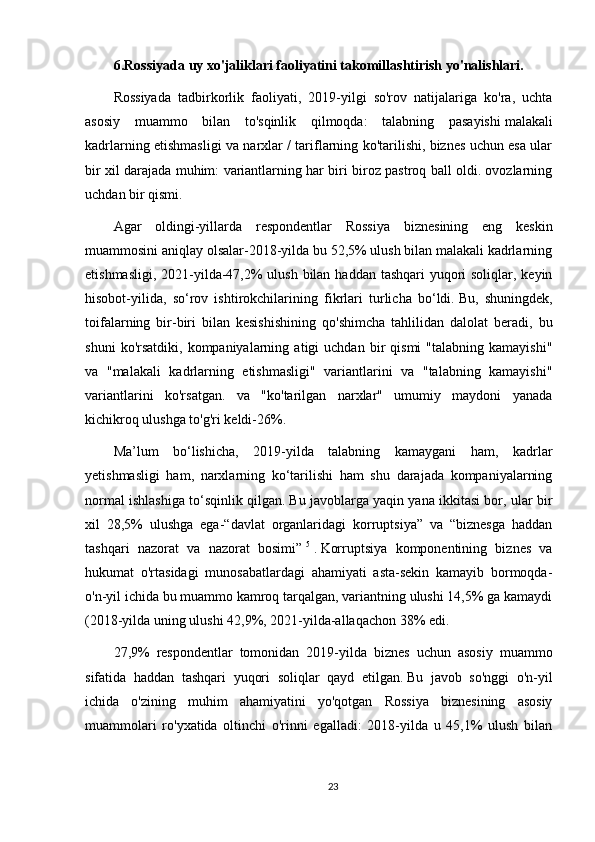 6.Rossiyada uy xo'jaliklari faoliyatini takomillashtirish yo'nalishlari.
Rossiyada   tadbirkorlik   faoliyati,   2019-yilgi   so'rov   natijalariga   ko'ra,   uchta
asosiy   muammo   bilan   to'sqinlik   qilmoqda:   talabning   pasayishi   malakali
kadrlarning etishmasligi va narxlar / tariflarning ko'tarilishi, biznes uchun esa ular
bir xil darajada muhim: variantlarning har biri biroz pastroq ball oldi. ovozlarning
uchdan bir qismi.
Agar   oldingi-yillarda   respondentlar   Rossiya   biznesining   eng   keskin
muammosini aniqlay olsalar-2018-yilda bu 52,5% ulush bilan malakali kadrlarning
etishmasligi, 2021-yilda-47,2% ulush bilan haddan tashqari yuqori soliqlar, keyin
hisobot-yilida,   so‘rov   ishtirokchilarining   fikrlari   turlicha   bo‘ldi.   Bu,   shuningdek,
toifalarning   bir-biri   bilan   kesishishining   qo'shimcha   tahlilidan   dalolat   beradi,   bu
shuni   ko'rsatdiki,  kompaniyalarning   atigi   uchdan   bir   qismi   "talabning  kamayishi"
va   "malakali   kadrlarning   etishmasligi"   variantlarini   va   "talabning   kamayishi"
variantlarini   ko'rsatgan.   va   "ko'tarilgan   narxlar"   umumiy   maydoni   yanada
kichikroq ulushga to'g'ri keldi-26%.
Ma’lum   bo‘lishicha,   2019-yilda   talabning   kamaygani   ham,   kadrlar
yetishmasligi   ham,   narxlarning   ko‘tarilishi   ham   shu   darajada   kompaniyalarning
normal ishlashiga to‘sqinlik qilgan.   Bu javoblarga yaqin yana ikkitasi bor, ular bir
xil   28,5%   ulushga   ega-“davlat   organlaridagi   korruptsiya”   va   “biznesga   haddan
tashqari   nazorat   va   nazorat   bosimi”   5
  .   Korruptsiya   komponentining   biznes   va
hukumat   o'rtasidagi   munosabatlardagi   ahamiyati   asta-sekin   kamayib   bormoqda-
o'n-yil ichida bu muammo kamroq tarqalgan, variantning ulushi 14,5% ga kamaydi
(2018-yilda uning ulushi 42,9%, 2021-yilda-allaqachon 38% edi.
27,9%   respondentlar   tomonidan   2019-yilda   biznes   uchun   asosiy   muammo
sifatida   haddan   tashqari   yuqori   soliqlar   qayd   etilgan.   Bu   javob   so'nggi   o'n-yil
ichida   o'zining   muhim   ahamiyatini   yo'qotgan   Rossiya   biznesining   asosiy
muammolari   ro'yxatida   oltinchi   o'rinni   egalladi:   2018-yilda   u   45,1%   ulush   bilan
23 