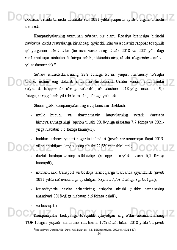 ikkinchi  o'rinda  birinchi  uchlikda edi, 2021-yilda yuqorida  aytib o'tilgan, birinchi
o'rin edi.
Kompaniyalarning   taxminan   to'rtdan   bir   qismi   Rossiya   biznesiga   birinchi
navbatda kredit resurslariga kirishdagi qiyinchiliklar va adolatsiz raqobat to'sqinlik
qilayotganini   ta'kidladilar   (birinchi   variantning   ulushi   2018   va   2021-yillardagi
ma'lumotlarga   nisbatan   6   foizga   oshdi,   ikkinchisining   ulushi   o'zgarishsiz   qoldi.-
yillar davomida). 10
So‘rov   ishtirokchilarining   22,8   foiziga   ko‘ra,   yuqori   ma’muriy   to‘siqlar
biznes   uchun   eng   dolzarb   muammo   hisoblanadi.   Ushbu   variant   muammolar
ro'yxatida   to'qqizinchi   o'ringa   ko'tarilib,   o'z   ulushini   2018-yilga   nisbatan   19,5
foizga, so'nggi besh-yil ichida esa 14,1 foizga yo'qotdi.
Shuningdek, kompaniyalarning rivojlanishini cheklash:
 mulk   huquqi   va   shartnomaviy   huquqlarning   yetarli   darajada
himoyalanmaganligi (opsion ulushi 2018-yilga nisbatan 7,9 foizga va 2021-
yilga nisbatan 5,6 foizga kamaydi);
 haddan   tashqari   yuqori   sug'urta   to'lovlari   (javob   so'rovnomaga   faqat   2013-
yilda qo'shilgan, keyin uning ulushi 22,8% ni tashkil etdi);
 davlat   boshqaruvining   sifatsizligi   (so‘nggi   o‘n-yilda   ulush   6,2   foizga
kamaydi);
 muhandislik,   transport   va   boshqa   tarmoqlarga   ulanishda   qiyinchilik   (javob
2021-yilda so'rovnomaga qo'shilgan, keyin u 7,7% ulushga ega bo'lgan);
 iqtisodiyotda   davlat   sektorining   ortiqcha   ulushi   (ushbu   variantning
ahamiyati 2018-yilga nisbatan 6,6 foizga oshdi);
 va boshqalar.
Kompaniyalar   faoliyatiga   to'sqinlik   qilayotgan   eng   o'tkir   muammolarning
TOP-10ligini   yopadi,   samarasiz   sud   tizimi   19%   ulush   bilan.   2018-yilda   bu  javob
10
Iqtisodiyot: Darslik./ Ed. Dots. A.S. Bulatov. - M.: BEK nashriyoti, 2022 yil. (531-547);
24 