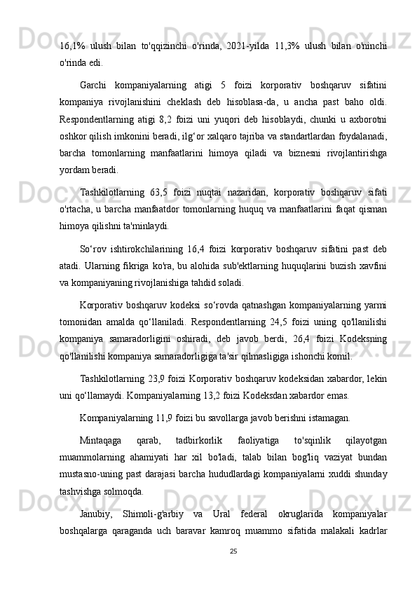 16,1%   ulush   bilan   to'qqizinchi   o'rinda,   2021-yilda   11,3%   ulush   bilan   o'ninchi
o'rinda edi.
Garchi   kompaniyalarning   atigi   5   foizi   korporativ   boshqaruv   sifatini
kompaniya   rivojlanishini   cheklash   deb   hisoblasa-da,   u   ancha   past   baho   oldi.
Respondentlarning   atigi   8,2   foizi   uni   yuqori   deb   hisoblaydi,   chunki   u   axborotni
oshkor qilish imkonini beradi, ilg‘or xalqaro tajriba va standartlardan foydalanadi,
barcha   tomonlarning   manfaatlarini   himoya   qiladi   va   biznesni   rivojlantirishga
yordam beradi.
Tashkilotlarning   63,5   foizi   nuqtai   nazaridan,   korporativ   boshqaruv   sifati
o'rtacha,   u  barcha   manfaatdor   tomonlarning   huquq  va   manfaatlarini   faqat   qisman
himoya qilishni ta'minlaydi.
So‘rov   ishtirokchilarining   16,4   foizi   korporativ   boshqaruv   sifatini   past   deb
atadi. Ularning fikriga ko'ra, bu alohida sub'ektlarning huquqlarini  buzish xavfini
va kompaniyaning rivojlanishiga tahdid soladi.
Korporativ boshqaruv kodeksi  so‘rovda qatnashgan  kompaniyalarning yarmi
tomonidan   amalda   qo‘llaniladi.   Respondentlarning   24,5   foizi   uning   qo'llanilishi
kompaniya   samaradorligini   oshiradi,   deb   javob   berdi,   26,4   foizi   Kodeksning
qo'llanilishi kompaniya samaradorligiga ta'sir qilmasligiga ishonchi komil.
Tashkilotlarning 23,9 foizi Korporativ boshqaruv kodeksidan xabardor, lekin
uni qo‘llamaydi.   Kompaniyalarning 13,2 foizi Kodeksdan xabardor emas.
Kompaniyalarning 11,9 foizi bu savollarga javob berishni istamagan.
Mintaqaga   qarab,   tadbirkorlik   faoliyatiga   to'sqinlik   qilayotgan
muammolarning   ahamiyati   har   xil   bo'ladi,   talab   bilan   bog'liq   vaziyat   bundan
mustasno-uning  past   darajasi   barcha hududlardagi   kompaniyalarni   xuddi  shunday
tashvishga solmoqda.
Janubiy,   Shimoli-g'arbiy   va   Ural   federal   okruglarida   kompaniyalar
boshqalarga   qaraganda   uch   baravar   kamroq   muammo   sifatida   malakali   kadrlar
25