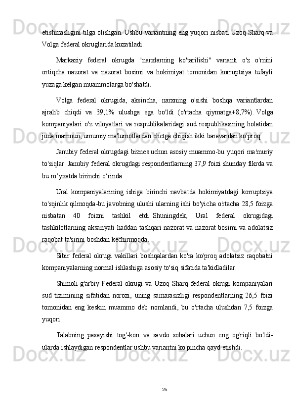 etishmasligini tilga olishgan.   Ushbu variantning eng yuqori nisbati Uzoq Sharq va
Volga federal okruglarida kuzatiladi.
Markaziy   federal   okrugda   "narxlarning   ko'tarilishi"   varianti   o'z   o'rnini
ortiqcha   nazorat   va   nazorat   bosimi   va   hokimiyat   tomonidan   korruptsiya   tufayli
yuzaga kelgan muammolarga bo'shatdi.
Volga   federal   okrugida,   aksincha,   narxning   o'sishi   boshqa   variantlardan
ajralib   chiqdi   va   39,1%   ulushga   ega   bo'ldi   (o'rtacha   qiymatga+8,7%).   Volga
kompaniyalari   o'z  viloyatlari  va   respublikalaridagi   sud  respublikasining   holatidan
juda mamnun, umumiy ma'lumotlardan chetga chiqish ikki baravardan ko'proq.
Janubiy federal okrugdagi biznes uchun asosiy muammo-bu yuqori ma'muriy
to'siqlar.   Janubiy federal okrugdagi respondentlarning 37,9 foizi shunday fikrda va
bu ro‘yxatda birinchi o‘rinda.
Ural   kompaniyalarining   ishiga   birinchi   navbatda   hokimiyatdagi   korruptsiya
to'sqinlik qilmoqda-bu javobning ulushi ularning ishi bo'yicha o'rtacha 28,5 foizga
nisbatan   40   foizni   tashkil   etdi.   Shuningdek,   Ural   federal   okrugidagi
tashkilotlarning aksariyati  haddan tashqari  nazorat va nazorat bosimi  va adolatsiz
raqobat ta'sirini boshdan kechirmoqda.
Sibir   federal   okrugi   vakillari   boshqalardan   ko'ra   ko'proq   adolatsiz   raqobatni
kompaniyalarning normal ishlashiga asosiy to'siq sifatida ta'kidladilar.
Shimoli-g'arbiy   Federal   okrugi   va   Uzoq   Sharq   federal   okrugi   kompaniyalari
sud   tizimining   sifatidan   norozi,   uning   samarasizligi   respondentlarning   26,5   foizi
tomonidan   eng   keskin   muammo   deb   nomlandi,   bu   o'rtacha   ulushdan   7,5   foizga
yuqori.
Talabning   pasayishi   tog'-kon   va   savdo   sohalari   uchun   eng   og'riqli   bo'ldi-
ularda ishlaydigan respondentlar ushbu variantni ko'pincha qayd etishdi.
26 