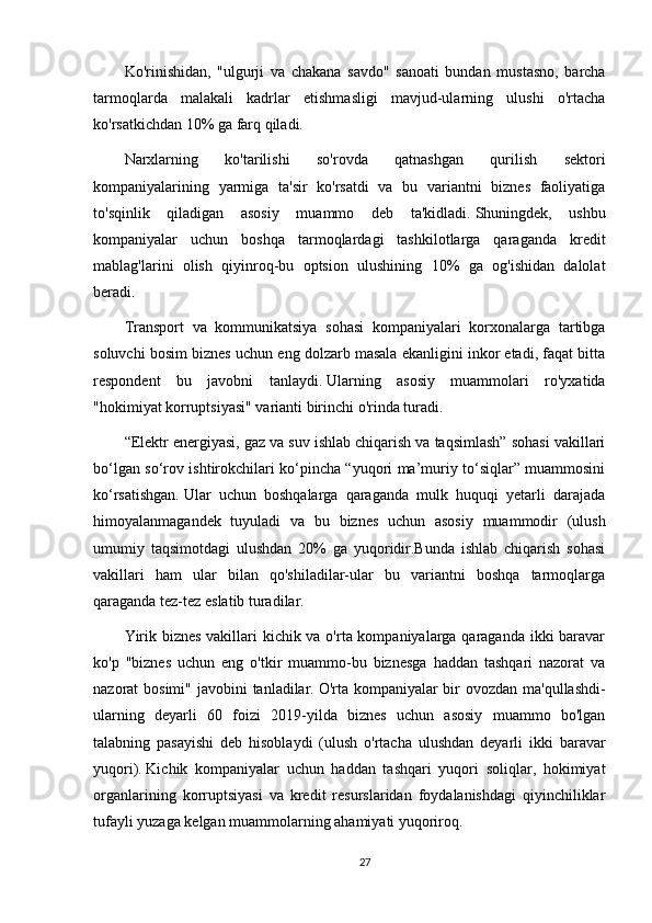 Ko'rinishidan,   "ulgurji   va   chakana   savdo"   sanoati   bundan   mustasno,   barcha
tarmoqlarda   malakali   kadrlar   etishmasligi   mavjud-ularning   ulushi   o'rtacha
ko'rsatkichdan 10% ga farq qiladi.
Narxlarning   ko'tarilishi   so'rovda   qatnashgan   qurilish   sektori
kompaniyalarining   yarmiga   ta'sir   ko'rsatdi   va   bu   variantni   biznes   faoliyatiga
to'sqinlik   qiladigan   asosiy   muammo   deb   ta'kidladi.   Shuningdek,   ushbu
kompaniyalar   uchun   boshqa   tarmoqlardagi   tashkilotlarga   qaraganda   kredit
mablag'larini   olish   qiyinroq-bu   optsion   ulushining   10%   ga   og'ishidan   dalolat
beradi.
Transport   va   kommunikatsiya   sohasi   kompaniyalari   korxonalarga   tartibga
soluvchi bosim biznes uchun eng dolzarb masala ekanligini inkor etadi, faqat bitta
respondent   bu   javobni   tanlaydi.   Ularning   asosiy   muammolari   ro'yxatida
"hokimiyat korruptsiyasi" varianti birinchi o'rinda turadi.
“Elektr energiyasi, gaz va suv ishlab chiqarish va taqsimlash” sohasi vakillari
bo‘lgan so‘rov ishtirokchilari ko‘pincha “yuqori ma’muriy to‘siqlar” muammosini
ko‘rsatishgan.   Ular   uchun   boshqalarga   qaraganda   mulk   huquqi   yetarli   darajada
himoyalanmagandek   tuyuladi   va   bu   biznes   uchun   asosiy   muammodir   (ulush
umumiy   taqsimotdagi   ulushdan   20%   ga   yuqoridir.Bunda   ishlab   chiqarish   sohasi
vakillari   ham   ular   bilan   qo'shiladilar-ular   bu   variantni   boshqa   tarmoqlarga
qaraganda tez-tez eslatib turadilar.
Yirik biznes  vakillari kichik va o'rta kompaniyalarga qaraganda ikki baravar
ko'p   "biznes   uchun   eng   o'tkir   muammo-bu   biznesga   haddan   tashqari   nazorat   va
nazorat bosimi" javobini  tanladilar.   O'rta kompaniyalar  bir  ovozdan ma'qullashdi-
ularning   deyarli   60   foizi   2019-yilda   biznes   uchun   asosiy   muammo   bo'lgan
talabning   pasayishi   deb   hisoblaydi   (ulush   o'rtacha   ulushdan   deyarli   ikki   baravar
yuqori).   Kichik   kompaniyalar   uchun   haddan   tashqari   yuqori   soliqlar,   hokimiyat
organlarining   korruptsiyasi   va   kredit   resurslaridan   foydalanishdagi   qiyinchiliklar
tufayli yuzaga kelgan muammolarning ahamiyati yuqoriroq.
27 