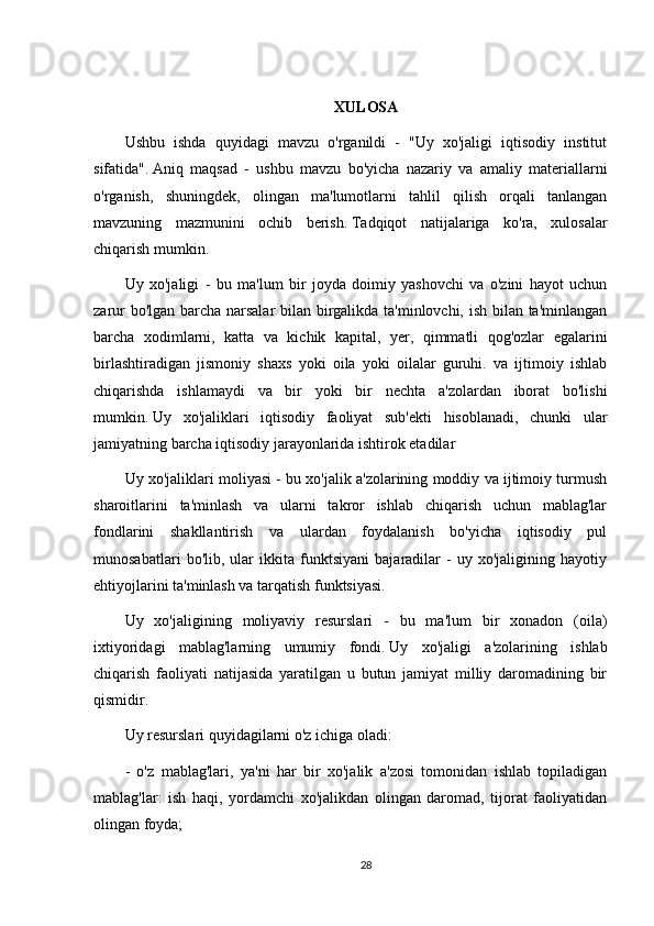 XULOSA
Ushbu   ishda   quyidagi   mavzu   o'rganildi   -   "Uy   xo'jaligi   iqtisodiy   institut
sifatida".   Aniq   maqsad   -   ushbu   mavzu   bo'yicha   nazariy   va   amaliy   materiallarni
o'rganish,   shuningdek,   olingan   ma'lumotlarni   tahlil   qilish   orqali   tanlangan
mavzuning   mazmunini   ochib   berish.   Tadqiqot   natijalariga   ko'ra,   xulosalar
chiqarish mumkin.
Uy   xo'jaligi   -   bu   ma'lum   bir   joyda   doimiy   yashovchi   va   o'zini   hayot   uchun
zarur bo'lgan barcha narsalar bilan birgalikda ta'minlovchi, ish bilan ta'minlangan
barcha   xodimlarni,   katta   va   kichik   kapital,   yer,   qimmatli   qog'ozlar   egalarini
birlashtiradigan   jismoniy   shaxs   yoki   oila   yoki   oilalar   guruhi.   va   ijtimoiy   ishlab
chiqarishda   ishlamaydi   va   bir   yoki   bir   nechta   a'zolardan   iborat   bo'lishi
mumkin.   Uy   xo'jaliklari   iqtisodiy   faoliyat   sub'ekti   hisoblanadi,   chunki   ular
jamiyatning barcha iqtisodiy jarayonlarida ishtirok etadilar
Uy xo'jaliklari moliyasi - bu xo'jalik a'zolarining moddiy va ijtimoiy turmush
sharoitlarini   ta'minlash   va   ularni   takror   ishlab   chiqarish   uchun   mablag'lar
fondlarini   shakllantirish   va   ulardan   foydalanish   bo'yicha   iqtisodiy   pul
munosabatlari   bo'lib,   ular   ikkita   funktsiyani   bajaradilar   -   uy   xo'jaligining   hayotiy
ehtiyojlarini ta'minlash va tarqatish funktsiyasi.
Uy   xo'jaligining   moliyaviy   resurslari   -   bu   ma'lum   bir   xonadon   (oila)
ixtiyoridagi   mablag'larning   umumiy   fondi.   Uy   xo'jaligi   a'zolarining   ishlab
chiqarish   faoliyati   natijasida   yaratilgan   u   butun   jamiyat   milliy   daromadining   bir
qismidir.
Uy resurslari quyidagilarni o'z ichiga oladi:
-   o'z   mablag'lari,   ya'ni   har   bir   xo'jalik   a'zosi   tomonidan   ishlab   topiladigan
mablag'lar:   ish   haqi,   yordamchi   xo'jalikdan   olingan   daromad,   tijorat   faoliyatidan
olingan foyda;
28 