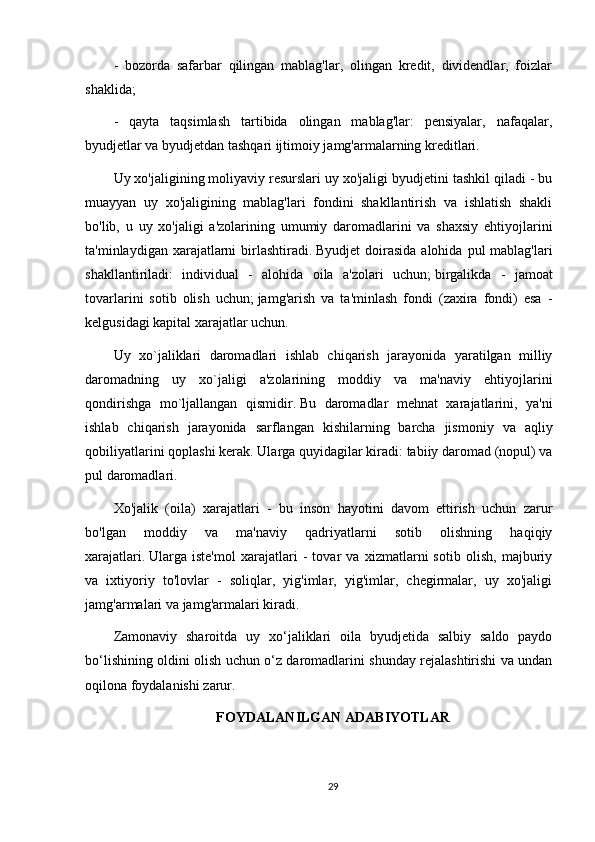 -   bozorda   safarbar   qilingan   mablag'lar,   olingan   kredit,   dividendlar,   foizlar
shaklida;
-   qayta   taqsimlash   tartibida   olingan   mablag'lar:   pensiyalar,   nafaqalar,
byudjetlar va byudjetdan tashqari ijtimoiy jamg'armalarning kreditlari.
Uy xo'jaligining moliyaviy resurslari uy xo'jaligi byudjetini tashkil qiladi - bu
muayyan   uy   xo'jaligining   mablag'lari   fondini   shakllantirish   va   ishlatish   shakli
bo'lib,   u   uy   xo'jaligi   a'zolarining   umumiy   daromadlarini   va   shaxsiy   ehtiyojlarini
ta'minlaydigan xarajatlarni  birlashtiradi.   Byudjet  doirasida alohida  pul  mablag'lari
shakllantiriladi:   individual   -   alohida   oila   a'zolari   uchun;   birgalikda   -   jamoat
tovarlarini   sotib   olish   uchun;   jamg'arish   va   ta'minlash   fondi   (zaxira   fondi)   esa   -
kelgusidagi kapital xarajatlar uchun.
Uy   xo`jaliklari   daromadlari   ishlab   chiqarish   jarayonida   yaratilgan   milliy
daromadning   uy   xo`jaligi   a'zolarining   moddiy   va   ma'naviy   ehtiyojlarini
qondirishga   mo`ljallangan   qismidir.   Bu   daromadlar   mehnat   xarajatlarini,   ya'ni
ishlab   chiqarish   jarayonida   sarflangan   kishilarning   barcha   jismoniy   va   aqliy
qobiliyatlarini qoplashi kerak.   Ularga quyidagilar kiradi: tabiiy daromad (nopul) va
pul daromadlari.
Xo'jalik   (oila)   xarajatlari   -   bu   inson   hayotini   davom   ettirish   uchun   zarur
bo'lgan   moddiy   va   ma'naviy   qadriyatlarni   sotib   olishning   haqiqiy
xarajatlari.   Ularga   iste'mol   xarajatlari   -   tovar   va   xizmatlarni   sotib   olish,   majburiy
va   ixtiyoriy   to'lovlar   -   soliqlar,   yig'imlar,   yig'imlar,   chegirmalar,   uy   xo'jaligi
jamg'armalari va jamg'armalari kiradi.
Zamonaviy   sharoitda   uy   xo‘jaliklari   oila   byudjetida   salbiy   saldo   paydo
bo‘lishining oldini olish uchun o‘z daromadlarini shunday rejalashtirishi va undan
oqilona foydalanishi zarur.
FOYDALANILGAN ADABIYOTLAR
29 