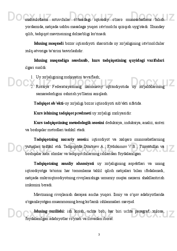 mahsulotlarni   sotuvchilar   o'rtasidagi   iqtisodiy   o'zaro   munosabatlarni   bilish
yordamida, natijada ushbu masalaga yuqori iste'molchi qiziqish uyg'otadi.   Shunday
qilib, tadqiqot mavzusining dolzarbligi ko'rinadi.
Ishning maqsadi   bozor iqtisodiyoti  sharoitida uy xo'jaligining iste'molchilar
xulq-atvoriga ta'sirini tasvirlashdir.
Ishning   maqsadiga   asoslanib,   kurs   tadqiqotining   quyidagi   vazifalari
ilgari surildi:
1. Uy xo'jaligining mohiyatini tavsiflash;
2. Rossiya   Federatsiyasining   zamonaviy   iqtisodiyotida   uy   xo'jaliklarining
samaradorligini oshirish yo'llarini aniqlash.
Tadqiqot ob'ekti- uy xo'jaligi bozor iqtisodiyoti sub'ekti sifatida.
Kurs ishining tadqiqot predmeti  uy xo'jaligi moliyasidir.
Kurs tadqiqotining metodologik asosini  deduksiya, induksiya, analiz, sintez
va boshqalar metodlari tashkil etadi.
Tadqiqotning   nazariy   asosi ni   iqtisodiyot   va   xalqaro   munosabatlarning
yutuqlari   tashkil   etdi.   Tadqiqotda   Dmitriev   A.,   Evdokimov   V.B.,   Tuxvatullin   va
boshqalar kabi olimlar va tadqiqotchilarning ishlaridan foydalanilgan.
Tadqiqotning   amaliy   ahamiyati   uy   xo'jaligining   aspektlari   va   uning
iqtisodiyotga   ta'sirini   har   tomonlama   tahlil   qilish   natijalari   bilan   ifodalanadi,
natijada  mikroiqtisodiyotning rivojlanishiga  umumiy nuqtai   nazarni  shakllantirish
imkonini beradi.
Mavzuning   rivojlanish   darajasi   ancha   yuqori.   Ilmiy   va   o'quv   adabiyotlarida
o'rganilayotgan muammoning keng ko'lamli ishlanmalari mavjud.
Ishning   tuzilishi:   ish   kirish,   uchta   bob,   har   biri   uchta   paragraf,   xulosa,
foydalanilgan adabiyotlar ro'yxati va ilovadan iborat.
3 