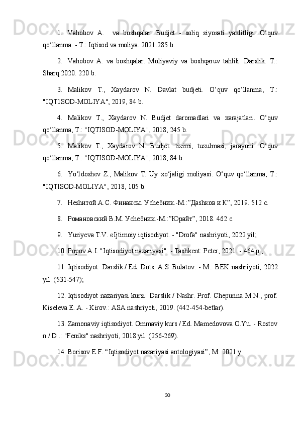 1. Va h obo v   A.     va   bosh q alar.   Budjet   -   soli q   siyosati   yaxlitligi.   O‘q uv
qo‘ llanma. - T.: I q tisod va moliya. 2021 .285 b.
2. Va h ob o v   A.   va   bosh q alar .   Moliyaviy   va   bosh q aruv   ta h lili.   Darslik.   T.:
Shar q   2020 . 220 b.
3. Mali k ov   T.,   Xaydarov   N.   Davlat   budjeti .   O‘q uv   qo‘ llanma,   T . :
"IQT1SOD-MOLIYA", 2019, 84 b.
4. M alikov   T.,   Xaydarov   N.   Budjet   daromadlari   va   xarajatlari .   O‘q uv
qo‘ lla n ma, T . : "IQTISOD-MOLIYA", 2018, 245 b.
5. M aliko v   T.,   Xaydarov   N.   Budjet:   tizimi,   tuzulmasi,   jarayoni .   O‘q uv
qo‘ llanma, T .:  "IQTISOD-MOLIYA", 2018, 84 b.
6. Yo‘l dosh e v   Z .,   Malikov   T.   Uy   x o‘ jaligi   moliyasi.   O‘q uv   qo‘ llanma,   T .:
"IQTISOD-MOLIYA", 2018, 105 b.
7. Неshитой А.С. Финансы. Уchебник.-М.:”Даshков и К”, 2019. 512 с.
8. Романовский В.М. Уchебник.-М.:”Юрайт”, 2018. 462 с.
9. Yuriyeva T.V. «Ijtimoiy iqtisodiyot. - "Drofa" nashriyoti, 2022 yil;
10. Popov A.I. "Iqtisodiyot nazariyasi". - Tashkent: Peter,  2021 . - 464 p.;
11. Iqtisodiyot: Darslik./ Ed. Dots. A.S. Bulatov. - M.: BEK nashriyoti,   2022
yil.   (531-547);
12. Iqtisodiyot nazariyasi kursi: Darslik / Nashr. Prof. Chepurina M.N., prof.
Kiseleva E. A. - Kirov.: ASA nashriyoti,  2019 . (442-454-betlar).
13. Zamonaviy iqtisodiyot. Ommaviy kurs / Ed. Mamedovova O.Yu. - Rostov
n / D .: "Feniks" nashriyoti,  2018  yil. (256-269).
14. Borisov E.F. “Iqtisodiyot nazariyasi antologiyasi”, M:  2021  y
30 