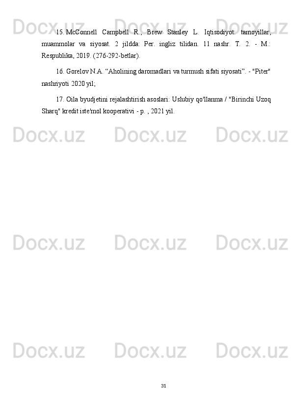 15. McConnell   Campbell   R.,   Brew   Stanley   L.   Iqtisodiyot:   tamoyillar,
muammolar   va   siyosat.   2   jildda:   Per.   ingliz   tilidan.   11   nashr.   T.   2.   -   M.:
Respublika,  2019 . (276-292-betlar).
16. Gorelov N.A. “Aholining daromadlari va turmush sifati siyosati”. - "Piter"
nashriyoti  2020  yil;
17. Oila byudjetini rejalashtirish asoslari: Uslubiy qo'llanma / "Birinchi Uzoq
Sharq" kredit iste'mol kooperativi - p. ,  2021  yil.
31 