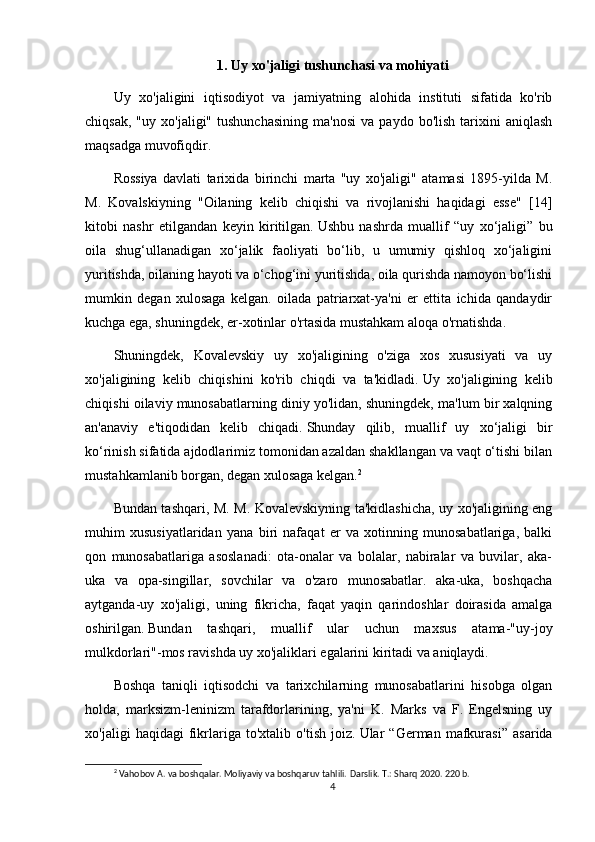 1.   Uy xo'jaligi tushunchasi va mohiyati
Uy   xo'jaligini   iqtisodiyot   va   jamiyatning   alohida   instituti   sifatida   ko'rib
chiqsak,   "uy   xo'jaligi"  tushunchasining   ma'nosi   va   paydo   bo'lish   tarixini   aniqlash
maqsadga muvofiqdir.
Rossiya   davlati   tarixida   birinchi   marta   "uy   xo'jaligi"   atamasi   1895-yilda   M.
M.   Kovalskiyning   "Oilaning   kelib   chiqishi   va   rivojlanishi   haqidagi   esse"   [14]
kitobi   nashr   etilgandan   keyin   kiritilgan.   Ushbu   nashrda   muallif   “uy   xo‘jaligi”   bu
oila   shug‘ullanadigan   xo‘jalik   faoliyati   bo‘lib,   u   umumiy   qishloq   xo‘jaligini
yuritishda, oilaning hayoti va o‘chog‘ini yuritishda, oila qurishda namoyon bo‘lishi
mumkin   degan   xulosaga   kelgan.   oilada   patriarxat-ya'ni   er   ettita   ichida   qandaydir
kuchga ega, shuningdek, er-xotinlar o'rtasida mustahkam aloqa o'rnatishda.
Shuningdek,   Kovalevskiy   uy   xo'jaligining   o'ziga   xos   xususiyati   va   uy
xo'jaligining   kelib   chiqishini   ko'rib   chiqdi   va   ta'kidladi.   Uy   xo'jaligining   kelib
chiqishi oilaviy munosabatlarning diniy yo'lidan, shuningdek, ma'lum bir xalqning
an'anaviy   e'tiqodidan   kelib   chiqadi.   Shunday   qilib,   muallif   uy   xo‘jaligi   bir
ko‘rinish sifatida ajdodlarimiz tomonidan azaldan shakllangan va vaqt o‘tishi bilan
mustahkamlanib borgan, degan xulosaga kelgan. 2
Bundan tashqari, M. M. Kovalevskiyning ta'kidlashicha, uy xo'jaligining eng
muhim   xususiyatlaridan   yana   biri   nafaqat   er   va   xotinning   munosabatlariga,   balki
qon   munosabatlariga   asoslanadi:   ota-onalar   va   bolalar,   nabiralar   va   buvilar,   aka-
uka   va   opa-singillar,   sovchilar   va   o'zaro   munosabatlar.   aka-uka,   boshqacha
aytganda-uy   xo'jaligi,   uning   fikricha,   faqat   yaqin   qarindoshlar   doirasida   amalga
oshirilgan.   Bundan   tashqari,   muallif   ular   uchun   maxsus   atama-"uy-joy
mulkdorlari"-mos ravishda uy xo'jaliklari egalarini kiritadi va aniqlaydi.
Boshqa   taniqli   iqtisodchi   va   tarixchilarning   munosabatlarini   hisobga   olgan
holda,   marksizm-leninizm   tarafdorlarining,   ya'ni   K.   Marks   va   F.   Engelsning   uy
xo'jaligi   haqidagi   fikrlariga   to'xtalib   o'tish   joiz.   Ular   “German   mafkurasi”   asarida
2
 Vahobov A. va boshqalar. Moliyaviy va boshqaruv tahlili.  Darslik. T.: Sharq 2020. 220 b.
4 