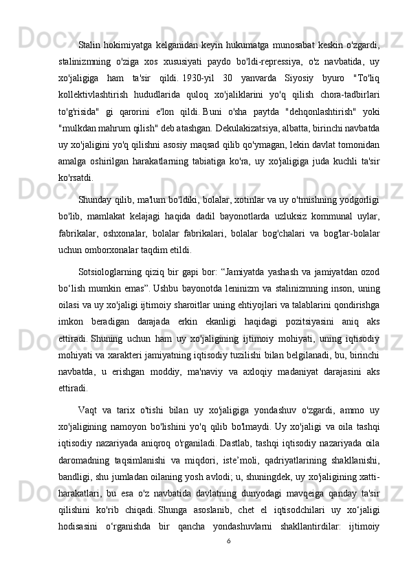 Stalin   hokimiyatga   kelganidan   keyin   hukumatga   munosabat   keskin   o'zgardi,
stalinizmning   o'ziga   xos   xususiyati   paydo   bo'ldi-repressiya,   o'z   navbatida,   uy
xo'jaligiga   ham   ta'sir   qildi.   1930-yil   30   yanvarda   Siyosiy   byuro   "To'liq
kollektivlashtirish   hududlarida   quloq   xo'jaliklarini   yo'q   qilish   chora-tadbirlari
to'g'risida"   gi   qarorini   e'lon   qildi.   Buni   o'sha   paytda   "dehqonlashtirish"   yoki
"mulkdan mahrum qilish" deb atashgan.   Dekulakizatsiya, albatta, birinchi navbatda
uy xo'jaligini yo'q qilishni asosiy maqsad qilib qo'ymagan, lekin davlat tomonidan
amalga   oshirilgan   harakatlarning   tabiatiga   ko'ra,   uy   xo'jaligiga   juda   kuchli   ta'sir
ko'rsatdi.
Shunday qilib, ma'lum bo'ldiki, bolalar, xotinlar va uy o'tmishning yodgorligi
bo'lib,   mamlakat   kelajagi   haqida   dadil   bayonotlarda   uzluksiz   kommunal   uylar,
fabrikalar,   oshxonalar,   bolalar   fabrikalari,   bolalar   bog'chalari   va   bog'lar-bolalar
uchun omborxonalar taqdim etildi.
Sotsiologlarning   qiziq   bir   gapi   bor:   “Jamiyatda   yashash   va   jamiyatdan   ozod
bo‘lish   mumkin   emas”.   Ushbu   bayonotda   leninizm   va   stalinizmning   inson,   uning
oilasi va uy xo'jaligi ijtimoiy sharoitlar uning ehtiyojlari va talablarini qondirishga
imkon   beradigan   darajada   erkin   ekanligi   haqidagi   pozitsiyasini   aniq   aks
ettiradi.   Shuning   uchun   ham   uy   xo'jaligining   ijtimoiy   mohiyati,   uning   iqtisodiy
mohiyati va xarakteri jamiyatning iqtisodiy tuzilishi bilan belgilanadi, bu, birinchi
navbatda,   u   erishgan   moddiy,   ma'naviy   va   axloqiy   madaniyat   darajasini   aks
ettiradi.
Vaqt   va   tarix   o'tishi   bilan   uy   xo'jaligiga   yondashuv   o'zgardi,   ammo   uy
xo'jaligining   namoyon   bo'lishini   yo'q   qilib   bo'lmaydi.   Uy   xo'jaligi   va   oila   tashqi
iqtisodiy   nazariyada   aniqroq   o'rganiladi.   Dastlab,   tashqi   iqtisodiy   nazariyada   oila
daromadning   taqsimlanishi   va   miqdori,   iste’moli,   qadriyatlarining   shakllanishi,
bandligi, shu jumladan oilaning yosh avlodi;   u, shuningdek, uy xo'jaligining xatti-
harakatlari,   bu   esa   o'z   navbatida   davlatning   dunyodagi   mavqeiga   qanday   ta'sir
qilishini   ko'rib   chiqadi.   Shunga   asoslanib,   chet   el   iqtisodchilari   uy   xo‘jaligi
hodisasini   o‘rganishda   bir   qancha   yondashuvlarni   shakllantirdilar:   ijtimoiy
6 