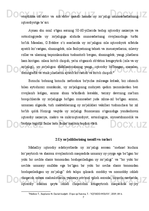 voqelikka   ob’ektiv   va   sub’ektiv   qarash   hamda   uy   xo‘jaligi   munosabatlarining
iqtisodiyotga ta’siri.
Aynan   shu   omil   o'tgan   asrning   50-60-yillarida   tashqi   iqtisodiy   nazariya   va
sotsiologiyada   uy   xo'jaligiga   alohida   munosabatning   rivojlanishiga   turtki
bo'ldi.   Masalan,   G.Bekker   o‘z   asarlarida   uy   xo‘jaligini   oila   iqtisodiyoti   sifatida
ajratib ko‘rsatgan, shuningdek, oila faoliyatining tabiati va xususiyatlarini, oilaviy
rollar   va  ularning  taqsimlanishini  tushuntirib  bergan,  shuningdek,   yangi   jihatlarni
ham kiritgan. oilani ko'rib chiqish, ya'ni o'rganish ob'ektini kengaytirdi (oila va uy
xo'jaligi),   uy   xo'jaligini   shakllantirishning   yangi,   iqtisodiy   bo'lmagan,   masalan,
demografik va etnik jihatlarini ajratib ko'rsatish va ko'rib chiqish. 3
Birinchi   bobning   birinchi   xatboshisi   bo'yicha   xulosaga   kelsak,   biz   ishonch
bilan   aytishimiz   mumkinki,   uy   xo'jaligining   mohiyati   qadim   zamonlardan   beri
rivojlanib   kelgan,   ammo   shuni   ta'kidlash   kerakki,   tarixiy   davrning   ma'lum
bosqichlarida   uy   xo'jaligiga   bo'lgan   munosabat   juda   xilma-xil   bo'lgan.   ammo,
umuman   olganda,   turli   maktablarning   uy   xo'jaliklari   vakillari   tushunchasi   bir   xil
bo'lib   qoldi.   Hozirgi   vaqtda   uy   xo'jaligi   fenomenini   o'rganishga   yondashuvni
iqtisodiy   nazariya,   makro   va   mikroiqtisodiyot,   sotsiologiya,   siyosatshunoslik   va
boshqa tegishli fanlar kabi fanlar majmui taqdim etadi.
2.Uy xo'jaliklarining tasnifi va turlari
Mahalliy   iqtisodiy   adabiyotlarda   uy   xo‘jaligi   asosan   “mehnat   kuchini
ko‘paytirish va shaxsni rivojlantirish maqsadida umumiy uy-joyga ega bo‘lgan bir
yoki   bir   nechta   shaxs   tomonidan   boshqariladigan   uy   xo‘jaligi”   va   “bir   yoki   bir
nechta   umumiy   mulkka   ega   bo‘lgan   bir   yoki   bir   necha   shaxs   tomonidan
boshqariladigan   uy   xo‘jaligi”   deb   talqin   qilinadi.   moddiy   va   nomoddiy   ishlab
chiqarish sohasi  mahsulotlarini yakuniy iste'mol  qilish asosida, birinchi navbatda,
iqtisodiy   odamni   qayta   ishlab   chiqarishni   kengaytirish   maqsadida   uy-joy
3
Malikov T., Xaydarov N. Davlat budjeti. O‘quv qo‘llanma, T.: "IQT1SOD-MOLIYA", 2019, 84 b.
7 