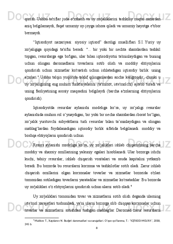 qurish.   Ushbu  ta'riflar  juda  o'xshash   va  uy xo'jaliklarini  tashkiliy  nuqtai   nazardan
aniq belgilamaydi, faqat umumiy uy-joyga ishora qiladi va umumiy hayotga e'tibor
bermaydi.
“Iqtisodiyot   nazariyasi:   siyosiy   iqtisod”   darsligi   mualliflari   S.I.   Yuriy   uy
xo'jaligiga   quyidagi   ta'rifni   beradi:   "...   bir   yoki   bir   nechta   shaxslardan   tashkil
topgan,   resurslarga   ega   bo'lgan,   ular   bilan   iqtisodiyotni   ta'minlaydigan   va   buning
uchun   olingan   daromadlarni   tovarlarni   sotib   olish   va   moddiy   ehtiyojlarini
qondirish   uchun   xizmatlar   ko'rsatish   uchun   ishlatadigan   iqtisodiy   birlik.   uning
a'zolari."   Ushbu   talqin   yuqorida   taklif   qilinganlardan   ancha   kengroqdir,   chunki   u
uy xo'jaligining eng muhim funktsiyalarini (ta'minot, iste'molchi) ajratib turadi va
uning   faoliyatining   asosiy   maqsadini   belgilaydi   (barcha   a'zolarning   ehtiyojlarini
qondirish).
Iqtisodiyotda   resurslar   aylanishi   modeliga   ko‘ra,   uy   xo‘jaligi   resurslar
aylanishida muhim rol o‘ynaydigan, bir yoki bir necha shaxslardan iborat bo‘lgan,
xo‘jalik   yurituvchi   subyektlarni   turli   resurslar   bilan   ta’minlaydigan   va   olingan
mablag‘lardan   foydalanadigan   iqtisodiy   birlik   sifatida   belgilanadi.   moddiy   va
boshqa ehtiyojlarni qondirish uchun.
Resurs   aylanishi   modeliga   ko‘ra,   uy   xo‘jaliklari   ishlab   chiqarishning   barcha
moddiy   va   shaxsiy   omillarining   yakuniy   egalari   hisoblanadi.   Ular   bozorga   ishchi
kuchi,   tabiiy   resurslar,   ishlab   chiqarish   vositalari   va   ssuda   kapitalini   yetkazib
beradi.   Bu bozorda bu resurslarni korxona va tashkilotlar sotib oladi.   Zarur ishlab
chiqarish   omillarini   olgan   korxonalar   tovarlar   va   xizmatlar   bozorida   o'zlari
tomonidan sotiladigan tovarlarni yaratadilar va xizmatlar ko'rsatadilar.   Bu bozorda
uy xo'jaliklari o'z ehtiyojlarini qondirish uchun ularni sotib oladi. 4
Uy   xo'jaliklari   tomonidan   tovar   va   xizmatlarni   sotib   olish   deganda   ularning
iste'mol xarajatlari tushuniladi, ya'ni ularni bozorga olib chiqqan korxonalar uchun
tovarlar   va   xizmatlarni   sotishdan   tushgan   mablag'lar.   Daromad   zarur   resurslarni
4
  Malikov T., Xaydarov N. Budjet daromadlari va xarajatlari. O‘quv qo‘llanma, T.: "IQTISOD-MOLIYA", 2018,
245 b.
8 