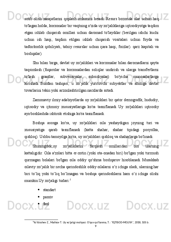 sotib   olish   xarajatlarini   qoplash   imkonini   beradi.   Resurs   bozorida   ular   uchun   haq
to'lagan holda, korxonalar bir vaqtning o'zida uy xo'jaliklariga iqtisodiyotga taqdim
etgan   ishlab   chiqarish   omillari   uchun   daromad   to'laydilar   (berilgan   ishchi   kuchi
uchun   ish   haqi,   taqdim   etilgan   ishlab   chiqarish   vositalari   uchun   foyda   va
tadbirkorlik   qobiliyati,   tabiiy   resurslar   uchun   ijara   haqi,   foizlar).   qarz   kapitali   va
boshqalar).
Shu bilan birga, davlat uy xo'jaliklari va korxonalar bilan daromadlarni qayta
taqsimlash   (fuqarolar   va   korxonalardan   soliqlar   undirish   va   ularga   transfertlarni
to'lash:   grantlar,   subvensiyalar,   subsidiyalar)   bo'yicha   munosabatlarga
kirishadi.   Bundan   tashqari,   u   xo‘jalik   yurituvchi   subyektlar   va   aholiga   davlat
tovarlarini tekin yoki arzonlashtirilgan narxlarda sotadi.
Zamonaviy ilmiy adabiyotlarda uy xo'jaliklari bir qator demografik, hududiy,
iqtisodiy   va   ijtimoiy   xususiyatlariga   ko'ra   tasniflanadi.   Uy   xo'jaliklari   iqtisodiy
ayirboshlashda ishtirok etishiga ko'ra tasniflanadi.
Boshqa   asosga   ko'ra,   uy   xo'jaliklari   oila   yashaydigan   joyning   turi   va
xususiyatiga   qarab   tasniflanadi   (katta   shahar,   shahar   tipidagi   posyolka,
qishloq).   Ushbu tamoyilga ko'ra, uy xo'jaliklari qishloq va shaharlarga bo'linadi.
Shuningdek,uy   xo'jaliklarini   farqlash   omillaridan   biri   ularning
kattaligidir.   Oila a'zolari bitta er-xotin (yoki ota-onadan biri) bo'lgan yoki turmush
qurmagan   bolalari   bo'lgan   oila   oddiy   qo'shma   boshqaruv   hisoblanadi.   Murakkab
oilaviy xo‘jalik bir necha qarindoshlik oddiy oilalarni o‘z ichiga oladi, ularning har
biri   to‘liq   yoki   to‘liq   bo‘lmagan   va   boshqa   qarindoshlarni   ham   o‘z   ichiga   olishi
mumkin.Uy xo'jaligi turlari: 5
 standart
 passiv
 faol
5
Yo‘ldoshev Z., Malikov T. Uy xo‘jaligi moliyasi. O‘quv qo‘llanma, T.: "IQTISOD-MOLIYA", 2018, 105 b.
9 