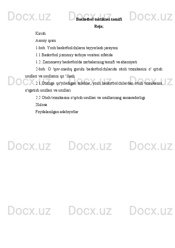 Basketbol taktikasi tasnifi
Reja;
Kirish
Asosiy qism
1-bob. Yosh basketbolchilarni tayyorlash jarayoni
1.1.Basketbol jismoniy tarbiya vositasi sifatida
1.2. Zamonaviy basketbolda zarbalarning tasnifi va ahamiyati
2-bob.   O   'quv-mashq   guruhi   basketbolchilarida   otish   texnikasini   o'   qitish
usullari va usullarini qo ' llash
2.1.Otishga   qo'yiladigan   talablar,   yosh   basketbolchilardan   otish   texnikasini
o'rgatish usullari va usullari
2.2  Otish texnikasini o'qitish usullari va usullarining samaradorligi
Xulosa 
Foydalanilgan adabiyotlar 