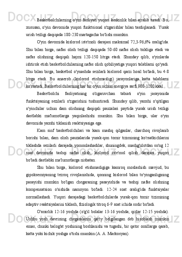 Basketbolchilarning o'yin faoliyati yuqori keskinlik bilan ajralib turadi. Bu,
xususan, o'yin davomida yuqori funktsional  o'zgarishlar  bilan tasdiqlanadi. Yurak
urish tezligi daqiqada 180-230 martagacha bo'lishi mumkin.
O'yin davomida kislorod iste'moli  darajasi  maksimal  72,3-96,6% oralig'ida.
Shu   bilan   birga,   nafas   olish   tezligi   daqiqada   50-60   nafas   olish   tsikliga   etadi   va
nafas   olishning   daqiqali   hajmi   120-150   litrga   etadi.   Shunday   qilib,   o'yinlarda
ishtirok etish basketbolchilarning nafas olish qobiliyatiga yuqori talablarni qo'yadi.
Shu   bilan   birga,   basketbol   o'ynashda   sezilarli   kislorod   qarzi   hosil   bo'ladi,   bu   4-8
litrga   etadi.   Bu   anaerob   (kislorod   etishmasligi)   jarayonlariga   katta   talablarni
ko'rsatadi. Basketbolchilarning har bir o'yin uchun energiya sarfi 900-1200 kkal.
Basketbolchi   faoliyatining   o'zgaruvchan   tabiati   o'yin   jarayonida
funktsiyaning   sezilarli   o'zgarishini   tushuntiradi.   Shunday   qilib,   yaxshi   o'qitilgan
o'yinchilar   uchun   dam   olishning   daqiqali   pauzalari   paytida   yurak   urish   tezligi
dastlabki   ma'lumotlarga   yaqinlashishi   mumkin.   Shu   bilan   birga,   ular   o'yin
davomida yaxshi tiklanish reaktsiyasiga ega.
Kam   sinf   basketbolchilari   va   kam   mashq   qilganlar,   charchoq   rivojlanib
borishi   bilan,   dam   olish   pauzalarida   yurak-qon   tomir   tizimining   ko'rsatkichlarini
tiklashda   sezilarli   darajada   yomonlashadilar,   shuningdek,   mashg'ulotdan   so'ng   12
soat   davomida   tashqi   nafas   olish,   kislorod   iste'mol   qilish   darajasi   yuqori
bo'ladi.dastlabki ma'lumotlarga nisbatan.
Shu   bilan   birga,   kislorod   etishmasligiga   kamroq   moslashish   mavjud,   bu
gipoksemiyaning   tezroq   rivojlanishida,   qonning   kislorod   bilan   to'yinganligining
pasayishi   mumkin   bo'lgan   chegaraning   pasayishida   va   tashqi   nafas   olishning
kompensatsion   o'sishida   namoyon   bo'ladi.   12-24   soat   oralig'ida   funktsiyalar
normallashadi.   Yuqori   darajadagi   basketbolchilarda   yurak-qon   tomir   tizimining
adaptiv reaktsiyalarini tiklash, fiziologik titroq 6-9 soat ichida sodir bo'ladi.
O'smirlik   12-16   yoshda   (o'g'il   bolalar   13-16   yoshda;   qizlar   12-15   yoshda).
Ushbu   yosh   davrining   chegaralarini   qat'iy   belgilangan   deb   hisoblash   mumkin
emas, chunki balog'at yoshining boshlanishi va tugashi, bir qator omillarga qarab,
katta yoki kichik yoshga o'tishi mumkin (A. A. Markosyan). 