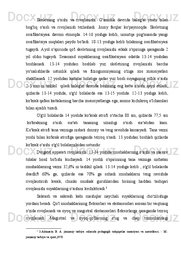 Skeletning   o'sishi   va   rivojlanishi.   O'smirlik   davrida   balog'at   yoshi   bilan
bog'liq   o'sish   va   rivojlanish   tezlashadi.   Jinsiy   farqlar   ko'paymoqda.   Skeletning
ossifikatsiyasi   davom   etmoqda.   14-16   yoshga   kelib,   umurtqa   pog'onasida   yangi
ossifikatsiya   nuqtalari   paydo  bo'ladi.  10-13  yoshga  kelib  bilakning  ossifikatsiyasi
tugaydi. Ayol  o'spirinda qo'l skeletining rivojlanishi  erkak o'spiringa qaraganda 2
yil   oldin   tugaydi.   Sesamoid   suyaklarning   ossifikatsiyasi   odatda   13-14   yoshdan
boshlanadi.   13-14   yoshdan   boshlab   yuz   skeletining   rivojlanishi   barcha
yo'nalishlarda   ustunlik   qiladi   va   fiziognomiyaning   o'ziga   xos   xususiyatlari
shakllanadi. 12 yoshdan kattalar holatiga qadar yuz bosh suyagining yillik o'sishi
2-3 mm ni  tashkil    qiladi.balog'at  davrida boshning eng katta o'sishi  qayd etiladi,
qizlarda   13-14   yoshda,   o'g'il   bolalarda   esa   13-15   yoshda.   12-13   yoshga   kelib,
ko'krak qafasi kattalarning barcha xususiyatlariga ega, ammo kichikroq o'lchamlari
bilan ajralib turadi.
O'g'il   bolalarda   14   yoshda   ko'krak   atrofi   o'rtacha   80   sm,   qizlarda   77,5   sm
.ko'krakning   o'sish   sur'ati   tananing   uzunligi   o'sish   sur'atidan   kam.
Ko'krak atrofi tana vazniga nisbati doimiy va teng ravishda kamayadi. Tana vazni
yoshi bilan ko'krak atrofiga qaraganda tezroq o'sadi. 13 yoshdan boshlab qizlarda
ko'krak o'sishi o'g'il bolalarnikidan ustundir.
Dvigatel apparati rivojlanishi. 13-14 yoshda mushaklarning o'sishi va massiv
tolalar   hosil   bo'lishi   kuchayadi.   14   yoshli   o'spirinning   tana   vazniga   nisbatan
mushaklarning vazni 32,6% ni tashkil qiladi. 13-14 yoshga kelib , o'g'il  bolalarda
deadlift   60%   ga,   qizlarda   esa   70%   ga   oshadi   mushaklarni   teng   ravishda
rivojlantirish   kerak,   chunki   mushak   guruhlaridan   birining   haddan   tashqari
rivojlanishi suyaklarning o'sishini kechiktiradi. 2
Sakrash   va   sakrash   kabi   mashqlar   naychali   suyaklarning   cho'zilishiga
yordam beradi. Qo'l mushaklarining fleksorlari va ekstansorlari asosan bir vaqtning
o'zida rivojlanadi va oyoq va magistral ekstansorlari fleksorlarga qaraganda tezroq
rivojlanadi.   Magistral   va   oyoq-qo'llarning   o'ng   va   chap   tomonlaridagi
2
  3.Ashmarin   B.   A.   jismoniy   tarbiya   sohasida   pedagogik   tadqiqotlar   nazariyasi   va   metodikasi.   -   M.:
jismoniy tarbiya va sport,1978. 
